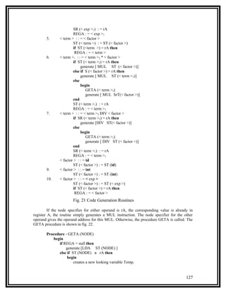 SR (< exp >1) : = rA
                        REGA : = < exp >1
       5.      < term > : : = < factor >
                        ST (< term >) : = ST (< factor >)
                        if ST (<term >) = rA then
                         REGA : = < term >
       6.      < term >1 : : = < term >2 * < factor >
                        if ST (< term >2) = rA then
                             generate [ MUL ST (< factor >)]
                        else if S (< factor >) = rA then
                             generate [ MUL ST (< term >2)]
                        else
                             begin
                                GETA (< term >2)
                                generate [ MUL SrT(< factor >)]
                        end
                        ST (< term >1) : = rA
                        REGA : = < term >1
       7.      < term > : : = < term >2 DIV < factor >
                        if SR (< term >2) = rA then
                             generate [DIV ST(< factor >)]
                        else
                             begin
                                GETA (< term >2)
                                generate [ DIV ST (< factor >)]
                        end
                        SR (< term >1) : = rA
                        REGA : = < term >1
               < factor > : : = id
                        ST (< factor >) : = ST (id)
       9.      < factor > : : = int
                        ST (< factor >) : = ST (int)
       10.     < factor > : : = < exp >
                        ST (< factor >) : = ST (< exp >)
                        if ST (< factor >) = rA then
                         REGA : = < factor >
                       Fig. 21 Code Generation Routines

         If the node specifies for either operand is rA, the corresponding value is already in
register A, the routine simply generates a MUL instruction. The node specifier for the other
operand gives the operand address for this MUL. Otherwise, the procedure GETA is called. The
GETA procedure is shown in fig. 22.

       Procedure - GETA (NODE)
          begin
             if REGA = null then
                 generate [LDA ST (NODE) ]
             else if ST (NODE) π rA then
                  begin
                      creates a new looking variable Tempi


                                                                                          127
 