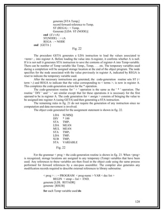 generate [STA Tempi]
                      record forward reference to Tempi
                      ST (REGA) : = Tempi
                      Generate [LDA ST (NODE)]
              end (if ≠ rA)
              ST(NODE) : = rA
              REGA : = NODE
        end {GETA }
                                          Fig. 22

          The procedure GETA generates a LDA instruction to load the values associated to
<term> 2 into register A. Before loading the value into A-register, it confirms whether A is null.
If it is not null it generates STA instruction to save the contents of register-A into Temp-variable.
There can be number of Temp variable like Temp1, Temp2 . . . etc. The temporary variables used
during a completion will be assigned storage location at the end of the object program. The node
specifies for the node associated with the value previously in register A, indicated by REGA is
reset to indicate the temporary variable used.
          After the necessary instructions are generated, the code-generation routine sets ST (<
term >1) and REGA to indicate that the value corresponding to < terms >1 is now in register A.
This completes the code-generation action for the * operation.
          The code-generation routine for ' + ' operation is the same as the ' * ' operation. The
routine ' DIV ' and ' - ' are similar except that for these operations it is necessary for the first
operand to be in register A. The code generation for < assign > consists of bringing the value to
be assigned into register A (using GETA) and then generating a STA instruction.
          The remaining rules in fig. 21 do not require the generation of any instruction since no
computation and data movement is involved.
          The object code generated for the assignment statement is shown in fig. 22.
                         LDA     SUMSQ
                         DIV     * 100
                         STA     TMP1
                         LDA     MEAN
                         MUL     MEAN
                         STA     TMP2
                         LDA     TMP1
                         SUB     TMP2
                         STA     VARIABLE
                            Fig. 22

        For the grammar < prog > the code-generation routine is shown in fig. 23. When <prog>
is recognized, storage locations are assigned to any temporary (Temp) variables that have been
used. Any references to these variables are then fixed in the object code using the same process
performed for forward references by a one-pass assembler. The compiler also generates any
modification records required to describe external references to library subroutine.

                < prog > : : = PROGRAM < prog-name > VAR < dec list >
                        BEGIN < stmp -- list > END.
                generate [LDL RETADR]
                generate [RSUB]
                for each Temp variable used do


                                                                                                128
 