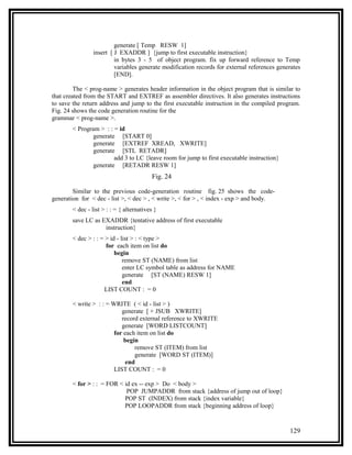 generate [ Temp RESW 1]
                 insert [ J EXADDR ] {jump to first executable instruction}
                          in bytes 3 - 5 of object program. fix up forward reference to Temp
                          variables generate modification records for external references generates
                          [END].

         The < prog-name > generates header information in the object program that is similar to
that created from the START and EXTREF as assembler directives. It also generates instructions
to save the return address and jump to the first executable instruction in the compiled program.
Fig. 24 shows the code generation routine for the
grammar < prog-name >.
        < Program > : : = id
                generate [START 0]
                generate [EXTREF XREAD, XWRITE]
                generate [STL RETADR]
                        add 3 to LC {leave room for jump to first executable instruction}
                generate [RETADR RESW 1]
                                           Fig. 24

        Similar to the previous code-generation routine fig. 25 shows the code-
generation for < dec - list >, < dec > , < write >, < for > , < index - exp > and body.
        < dec - list > : : = { alternatives }
        save LC as EXADDR {tentative address of first executable
                    instruction}
        < dec > : : = > id - list > : < type >
                      for each item on list do
                          begin
                              remove ST (NAME) from list
                              enter LC symbol table as address for NAME
                              generate [ST (NAME) RESW 1]
                              end
                      LIST COUNT : = 0

        < write > : : = WRITE ( < id - list > )
                            generate [ + JSUB XWRITE]
                            record external reference to XWRITE
                            generate [WORD LISTCOUNT]
                         for each item on list do
                             begin
                                 remove ST (ITEM) from list
                                 generate [WORD ST (ITEM)]
                              end
                         LIST COUNT : = 0

        < for > : : = FOR < id ex -- exp > Do < body >
                             POP JUMPADDR from stack {address of jump out of loop}
                            POP ST (INDEX) from stack {index variable}
                            POP LOOPADDR from stack {beginning address of loop}



                                                                                              129
 