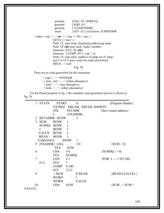 generate         [LDA ST (INDEX)]
                          generate         [ADD #1]
                          generate         [ J LOOPADDR]
                          insert           [ JGT LC ] at location JUMPADDR
        < index - exp > : : = id : = < exp > | TO < exp >2
                         GETA (< exp >;)
                         Push LC onto stack {beginning addressing loop}
                         Push ST (id) onto stack {index variable}
                         Generate [STA ST (id)]
                         Generate [ COMP ST (< exp > 2)]
                         Push LC onto stack {address of jump out of loop}
                         and 3 to LC [ leave room for jump instruction]
                         REGA : = null
                                            Fig. 25
        There are no code-generation for the statements
                < type > : : = INTEGER
                < stmt - list > : : = {either alternative}
                < stmt > : : = {any alternative}
                < body > : : = {either alternative}
      For the Pascal program in fig. 1 the complete code-generation process is shown in
fig. 26.

         1 STATS  START      0               {Program Header}
               EXTREF XREAD, XREAD, XWRITE
               STL      TETADR         {Save return address}
               J        {EXADDR}
      2 RETADDR RESW         1
      3 SUM    RESW 1
         SUMSQ RESW 1
         I     RESW 1
        VALUE RESW 1
        MEAN   RESW 1
        VARIANCE     RESW 1
      5 {EXADDR} LDA         #0                {SUM = 0}
                 STA    SUM
      6        LDA     #0               {SUMSQ : = 0}
               STA     SUMSQ
      7        LDA     #1               {FOR I : = 1 TO 100}
        {L1}   STA     I
               COMP # 100
               JGT     {L2}
      9        + JSUB       X READ             {READ (VALUE) }
               WORD         1
               WORD         VALUE
     10        LDA     SUM                     {SUM : = SUM +
VALUE}



                                                                                          130
 