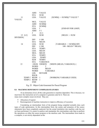 ADD       VALUE
                        STA       SUM
     11                 LDA       VALUE           {SUMSQ : = SUMSQ * VALUE *
VALUE}
                        MUL       VALUE
                        ADD       SUMSQ
                        STA       SUMSQ
                        LDA       I                             {END OF FOR LOOP}
                        ADD       #1
                        J         {L1}
      13 {L2}           LDA       SUM                           {MEAN : = SUM
DIVISION}
                    DIV           # 100
                    STA           MEAN
         14         LDA           SUM            {VARIABLE : = SUMSQ DIV
                    DIV           # 100                100 - MEAN * MEAN}
                    STA           TEMP1
                    LDA           MEAN
                    MUL           MEAN
                    STA           TEMP2
                    LDA            TEMP1
                    SUB           TEMP2
                    STA           VARIANCE
        15          +JSUB         XWRITE {WRITE (MEAN, VARIANCE) }
                    WORD                2
                    WORD                MEAN
                    WORD                VARIABLE
                    LDL           RETADR
                    RSUB
            TEMP 1` RESW          1             {WORKING VARIABLE USED}
            TEMP 2 RESW           1
                    END
                Fig. 25 Object Code Generated for Pascal Program

8.1 MACHINE DEPENDENT COMPILER FEATURES
       At an elementary level, all the code generation is machine dependent. This is because, we
must know the instruction set of a computer to generate code for it. There are
many more complex issues involved. They are:
       Allocation of register
       Rearrangement of machine instruction to improve efficiency of execution
        Considering an intermediate form of the program being compiled normally does such
types of code optimization. In this intermediate form, the syntax and semantics of the source
statements have been completely analyzed, but the actual translation into machine code has not
yet been performed. It is easier to analyze and manipulate this intermediate code than to perform
the operations on either the source program or the machine code. The intermediate form made in
a compiler, is not strictly dependent on the


                                                                                            131
 
