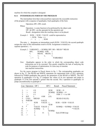 machine for which the compiler is designed.
8.1.1   INTERMEDIATE FORM OF THE PROGRAM
         The intermediate form that is discussed here represents the executable instruction
of the program with a sequence of quadruples. Each quadruples of the form
                 Operation, OP1, OP2, result.
        Where
                 Operation - is some function to be performed by the object code
                 OP 1 & OP2 - are the operands for the operation and
                 Result - designation when the resulting value is to be placed.
        Example 1:    SUM : = SUM + VALUE could be represented as
                      + , SUM, Value, i, i1
                      :=    i1  ,    , SUM
        The entry i1, designates an intermediate result (SUM + VALUE); the second quadruple
assigns the value of this intermediate result to SUM. Assignment is treated as a
separate operation ( : =).
        Example 2 : VARIANCE : = SUMSQ, DIV 100 -- MEAN * MEAN
                    DIV,   SUMSQ, #100,    i1
                    *,     MEAN, MEAN, i2
                    -,     i1,     i2,     i3
                       ::=       i3       ,            VARIABLE

        Note:     Quadruples appears in the order in which the corresponding object code
                instructions are to be executed. This greatly simplifies the task of analyzing the
                code for purposes of optimization. It is also easy to translate
                into machine instructions.
        For the source program in Pascal shown in fig. 1. The corresponding quadruples are
shown in fig. 27. The READ and WRITE statements are represented with a CALL operation,
followed by PARM quadruples that specify the parameters of the READ or WRITE. The JGT
operation in quadruples 4 in fig. 27 compares the values of its two operands and jumps to
quadruple 15 if the first operand is greater than the second. The J operation in quadruples 14
jumps unconditionally to quadruple 4.

         Line Operation OP 1                    OP 2     Result     Pascal Statement

          1.     :=          #0                   SUM       SUM : = 0
          2.     :=          #0                   SUMSQ     SUMSQ : = 0
          3.     :=          #1                   I         FOR I : = 1 to 100
          4.     JGT         I        #100        (15)
          5.     CALL        XREAD               READ (VALUE)
          6.     PARAM             VALUE
          7.     +           SUM   VALUE i1     SUM : = SUM + VALUE
                  ;=         i1           SUM
          9.     *           VALUE VALUE i2      SUMSQ : = SUMSQ + VALUE
         10.     +           SUMSQ   i2  i3                      * VALUE
         11.     :=           i3          SUMSQ
         12.     +            I     #1   i4     End of FOR loop
         13.     :=           i4          I


                                                                                              132
 