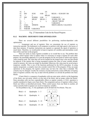 14.    J                            (4)
         15.    DIV         SUM         #100  i5          MEAN : = SUM DIV 100
         16.    :=          i5               MEAN
         17.    DIV         SUMSQ       #100  i6          VARIANCE : =
         1      *           MEAN        MEAN i7           SUMSQ DIV 100
         19.    -           i6          i7    i8          - MEAN * MEAN
         20.    :=          i8                            VARIANCE
         21.    CALL        XWRITE                        WRITE (MEAN, VALIANCE
         22.    PARAM                   MEAN
         23.    PARAM      VARIANCE

                        Fig. .27 Intermediate Code for the Pascal Program

8.1.2   MACHINE - DEPENDENT CODE OPTIMIZATION

         There are several different possibilities for performing machine-dependent code
optimization .
         -- Assignment and use of registers: Here we concentrate the use of registers as
instruction operand. The bottleneck in all computers to perform with high speed is the access of
data from memory. If machine instructions use registers as operands the speed of operation is
much faster. Therefore, we would prefer to keep in registers all variables and intermediate result
that will be used later in the program.
         There are rarely as many registers available as we would like to use. The problem then
becomes which register value to replace when it is necessary to assign a register for some other
purpose. On reasonable approach is to scan the program for the next point at which each register
value would be used. The value that will not be needed for the longest time is the one that should
be replaced. If the register that is being reassigned contains the value of some variable already
stored in memory, the value can simply be discarded. Otherwise, this value must be saved using a
temporary variable. This is one of the functions performed by the GETA procedure. In using
register assignment, a compiler must also consider control flow of the program. If they are jump
operations in the program, the register content may not have the value that is intended. The
contents may be changed. Usually the existence of jump instructions creates difficulty in keeping
track of registers contents. One way to deal with the problem is to divide the problem into basic
blocks.
         A basic block is a sequence of quadruples with one entry point, which is at the beginning
of the block, one exit point, which is at the end of the block, and no jumps within the blocks.
Since procedure calls can have unpredictable effects as register contents, a CALL operation is
usually considered to begin a new basic block. The assignment and use of registers within a basic
block can follow as described previously. When control passes from one block to another, all
values currently held in registers are saved in temporary variables.
     For the problem is fig. .27, the quadruples can be divided into five blocks. They are:

        Block -- A      Quadruples 1 - 3             A : 1-3

        Block -- B      Quadruples 4                    B:4

        Block -- C      Quadruples 5 - 14            C : 5 - 14

        Block -- D      Quadruples 15 - 20            D : 15 -


                                                                                             133
 