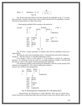 Block -- E      Quadruples 21 - 23
                                                        E : 21 -
                                 Fig. 28
        Fig. 28 shows the basic blocks of the flow group for the quadruples in fig. 27. An arrow
from one block to another indicates that control can pass directly from one quadruple to another.
This kind of representation is called a flow group.

        -- Rearranging quadruples before machine code generation:

        Example :       1)   DIV                  SUMSQ         # 100              i1
                        2)   *             MEAN        MEAN i2
                        3)   -             i1          i2  i3
                        4)   :=            i3              VARIANCE


                        LDA      SUMSQ                             LDA T1
                        DIV      # 100                    SUB      T2
                        STA      T1                       STA      VARIANCE
                        LDA      MEAN
                        MUL      MEAN
                        STA      T2
                                            Fig. 29
         Fig. 29 shows a typical generation of machine code from the quadruples using only a
single register.
         Note that the value of the intermediate result, is calculated first and stored in temporary
variable T1. Then the value of i2 is calculated subtracting i2 from ii.
         Even though i2 value is in the register, it is not possible to perform the subtraction
operation. It is necessary to store the value of i2 in another temporary variable T2 and then load
the value of i1 from T1 into register A before performing the subtraction.
         The optimizing compiler could rearrange the quadruples so that the second operand of the
subtraction is computed first. This results in reducing two memory
accesses. Fig. 29 shows the rearrangements.
                *       MEAN        MEAN i2
                DIV     SUMSQ       # 100  i1
                -       i1          i2    i3
                :=      i3                 VARIANCE

                        LDA      MEAN
                        MUL      MEAN
                        STA      T1
                        LDA      SUMSQ
                        DIV      # 100
                        SUB      T1
                        STA      VARIANCE
                Fig. 29 Rearrangement of Quadruples for Code Optimization
         -- Characteristics and Instructions of Target Machine: These may be special loop -
control instructions or addressing modes that can be used to create more efficient object code. On


                                                                                               134
 