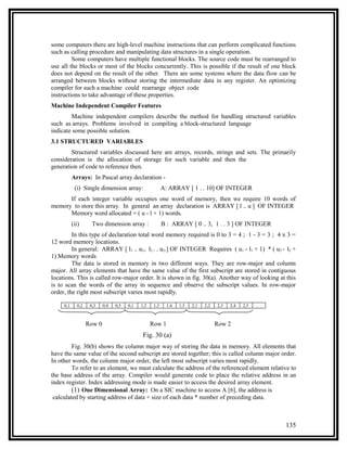 some computers there are high-level machine instructions that can perform complicated functions
such as calling procedure and manipulating data structures in a single operation.
         Some computers have multiple functional blocks. The source code must be rearranged to
use all the blocks or most of the blocks concurrently. This is possible if the result of one block
does not depend on the result of the other. There are some systems where the data flow can be
arranged between blocks without storing the intermediate data in any register. An optimizing
compiler for such a machine could rearrange object code
instructions to take advantage of these properties.
Machine Independent Compiler Features
        Machine independent compilers describe the method for handling structured variables
such as arrays. Problems involved in compiling a block-structured language
indicate some possible solution.
3.1 STRUCTURED VARIABLES
        Structured variables discussed here are arrays, records, strings and sets. The primarily
consideration is the allocation of storage for such variable and then the
generation of code to reference then.
           Arrays: In Pascal array declaration -
            (i) Single dimension array:                   A: ARRAY [ 1 . . 10] OF INTEGER
      If each integer variable occupies one word of memory, then we require 10 words of
memory to store this array. In general an array declaration is ARRAY [ l .. u ] OF INTEGER
      Memory word allocated = ( u - l + 1) words.
           (ii)      Two dimension array :                B : ARRAY [ 0 .. 3, 1 . . 3 ] OF INTEGER
         In this type of declaration total word memory required is 0 to 3 = 4 ; 1 - 3 = 3 ; 4 x 3 =
12 word memory locations.
         In general: ARRAY [ l1 .. u1, l2 . . u2.] OF INTEGER Requires ( u1 - l1 + 1) * ( u2 - l2 +
1) Memory words
         The data is stored in memory in two different ways. They are row-major and column
major. All array elements that have the same value of the first subscript are stored in contiguous
locations. This is called row-major order. It is shown in fig. 30(a). Another way of looking at this
is to scan the words of the array in sequence and observe the subscript values. In row-major
order, the right most subscript varies most rapidly.

     0,1     0,2    0,3    0,4   0,5   0,1   1,2    1,3    1,4   1,5   2,1   2,2   2,3   2,4   2,5   ...



                   Row 0                           Row 1                           Row 2
                                              Fig. 30 (a)
         Fig. 30(b) shows the column major way of storing the data in memory. All elements that
have the same value of the second subscript are stored together; this is called column major order.
In other words, the column major order, the left most subscript varies most rapidly.
         To refer to an element, we must calculate the address of the referenced element relative to
the base address of the array. Compiler would generate code to place the relative address in an
index register. Index addressing mode is made easier to access the desired array element.
         (1) One Dimensional Array: On a SIC machine to access A [6], the address is
 calculated by starting address of data + size of each data * number of preceding data.



                                                                                                           135
 