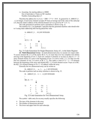 i.e. Assuming the starting address is 1000H
             Size of each data is 3 bytes on SIC machine
             Number of preceding data is 5
          Therefore the address for A [ 6 ] is = 1000 + 3 * 5 = 1015. In general for A: ARRAY [ l .
. u ] of integer, if each array element occupies W bytes of storage and if the value of the subscript
is S, then the relative address of the referred element A[ S ] is given by W * ( S - l ).
          The code generation to perform such a calculation is shown in fig. 31.
          The notation A[ i2 ] in quadruple 3 specifies that the generated machine code should refer
to A using index addressing after having placed the value

                A: ARRAY [ 1 . . 10 ] OF INTEGER
                .
                .
                .
                A[ I ] : = S

        (1)     -        I       #1       i1
                +        i1      #3       i2
                :=       #5               A [ i1 ]
        Fig. 31 Code Generation for Single Dimension Array of i2 in the Index Register
         (2) Multi-Dimensional Array: In multi-dimensional array we assume row major order.
To access element B[ 2,3 ] of the matrix B[ 6, 4 ], we must skip over two complete rows before
arriving at the beginning of row 2. Each row contains 6 elements so we have to skip 6 x 2 = 12
array elements before we come to the beginning of row 2 to arrive at B[ 2, 3 ]. To skip over the
first two elements of row 2 to arrive at B[ 2, 3 ]. This makes a total of 12 + 2 = 14 elements
between the beginning of the array and element B[2, 3 ]. If each element occurs 3 byte as in SIC,
the B[2, 3] is located relating at 14 x 3 = 42 address within the array.
         Generally the two dimensional array can be written as
               B ; ARRAY [ l1 . . . u1, l1 . . . u1, ] OF INTEGER
        The code to perform such an array reference is shown in fig. 32.
                B : ARRAY [ 0 . . 3, 1 . . 6 ] OF INTEGER
                .
                .
                B[I, J] : = 5


                1)       *       I        #6         i1
                         --      j        #1         i2
                         +       i1       i2         i3
                         *       i3       #3         i4
                         :=       #5                 A [ i1 ]
                Fig. 32 Code Generation for Two Dimensional Array
        The symbol - table entry for an array usually specifies the following:
       The type of the elements in the array
       The number of dimensions declared
       The lower and upper limit for each subscript.




                                                                                                136
 