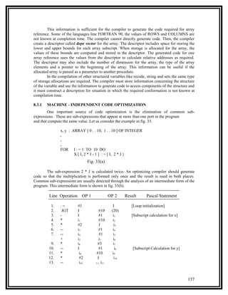 This information is sufficient for the compiler to generate the code required for array
reference. Some of the languages line FORTRAN 90, the values of ROWS and COLUMNS are
not known at completion time. The compiler cannot directly generate code. Then, the compiler
create a descriptor called dope vector for the array. The descriptor includes space for storing the
lower and upper bounds for each array subscript. When storage is allocated for the array, the
values of these bounds are computed and stored in the descriptor. The generated code for one
array reference uses the values from the descriptor to calculate relative addresses as required.
The descriptor may also include the number of dimension for the array, the type of the array
elements and a pointer to the beginning of the array. This information can be useful if the
allocated array is passed as a parameter to another procedure.
        In the compilation of other structured variables like recode, string and sets the same type
of storage allocations are required. The compiler must store information concerning the structure
of the variable and use the information to generate code to access components of the structure and
it must construct a description for situation in which the required conformation is not known at
compilation time.

8.3.1   MACHINE - INDEPENDENT CODE OPTIMIZATION
        One important source of code optimization is the elimination of common sub-
expressions. These are sub-expressions that appear at more than one port in the program
and that compute the same value. Let us consider the example in fig. 33.

                x, y : ARRAY [ 0 . . 10, 1 . . 10 ] OF INTEGER
                .
                .
                .
                FOR I : = 1 TO 10 DO
                        X [ I, 2 * J - 1 ] : = [ I, 2 * J }
                                  Fig. 33(a)

       The sub-expression 2 * J is calculated twice. An optimizing compiler should generate
code so that the multiplication is performed only once and the result is used in both places.
Common sub-expressions are usually detected through the analysis of an intermediate form of the
program. This intermediate form is shown in fig. 33(b).

         Line Operation       OP 1               OP 2     Result      Pascal Statement

          1.    :=         #1                      I         [Loop initialization]
          2.     JGT       I              #10     (20)
          3.    -          I              #1       i1        [Subscript calculation for x]
          4.    *          i1             #10      i2
          5.    *          #2             J         i3
          6.    --         i3             #1       i4
          7.    --         i4             #1       i5
                +          i2             i5        i6
          9.    *          i6            #3        i7
         10.    --         I              #1         i8       [Subscript Calculation for y]
         11.    *           i8         #10         i9
         12.    *           #2          J           i10
         13.    --          i10        3 1 i11




                                                                                              137
 
