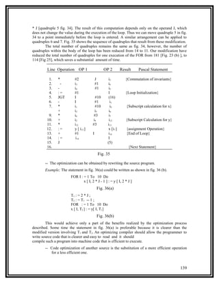 * J [quadruple 5 fig. 34]. The result of this computation depends only on the operand J, which
does not change the value during the execution of the loop. Thus we can move quadruple 5 in fig.
34 to a point immediately before the loop is entered. A similar arrangement can be applied to
quadruples 6 and 7. Fig. 35 shows the sequence of quadruples that result from these modification.
        The total number of quadruples remains the same as fig. 34, however, the number of
quadruples within the body of the loop has been reduced from 14 to 11. Our modification have
reduced the total number of quadruples for one execution of the FOR from 181 [Fig. 23 (b) ], to
114 [Fig 25], which saves a substantial amount of time.

         Line Operation       OP 1               OP 2         Result     Pascal Statement

          1.    *          #2               J       i3           {Commutation of invariants}
          2.      -        i3               #1      i4
          3.    -          i4               #1      i5
          4.    :=         #1                       I            {Loop Initialization}
          5.    JGT        I              #10       (16)
          6.    -          I             #1          i1
          7.    *          i1             #10        i2          {Subscript calculation for x}
                +          i2            i5         i6
          9.    *          i6            #3         i7
         10.    +          i2           i4          i12          {Subscript Calculation for y}
         11.    *          i12          #3         i13
         12.    :=         y [ i13 ]                x [i7 ]      {assignment Operation}
         13.    +          #1           I           i14          {End of Loop}
         14.    :=          i14                     I
         15.    J                                  (5)
         16.                                                      {Next Statement}
                                             Fig. 35

        -- The optimization can be obtained by rewriting the source program.
        Example; The statement in fig. 36(a) could be written as shown in fig. 36 (b).
                        FOR I : = 1 To 10 Do
                                x [ I, 2 * J - 1 ] : = y [ I, 2 * J ]
                                            Fig. 36(a)
                        T1 : = 2 * J ;
                        T2 : = T1 -- 1 ;
                        FOR : = 1 To 10 Do
                        x [ I, T2 ] : = y[ I, T1]
                                            Fig. 36(b)
        This would achieve only a part of the benefits realized by the optimization process
described. Some time the statement in fig. 36(a) is preferable because it is clearer than the
modified version involving T1 and T2. An optimizing compiler should allow the programmer to
write source code that is clearer and easy to read and it should
compile such a program into machine code that is efficient to execute.
        -- Code optimization of another source is the substitution of a more efficient operation
           for a less efficient one.


                                                                                                 139
 
