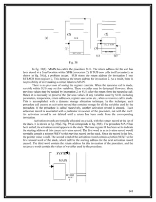 (2)                                (2)
                    (a)                          SUB


                                                                           CALL SUB
                                       (b)                        (3)
                                                                            RETADR
                                                RETADR
                                                                    (c)               (c)

                                             Fig. 38

         In fig. 38(b) MAIN has called the procedure SUB. The return address for the call has
been stored at a fixed location within SUB (invocation 2). If SUB now calls itself recursively as
shown in fig. 38(c), a problem occurs. SUB stores the return address for invocation 3 into
RETADR from register L. This destroys the return address for invocation 2. As a result, there is
no possibility of ever making a correct return to MAIN.
         There is no provision of saving the register contents. When the recursive call is made,
variable within SUB may set few variables. These variables may be destroyed. However, these
previous values may be needed by invocation 2 or SUB after the return from the recursive call.
Hence it is necessary to preserve the previous values of any variables used by SUB, including
parameters, temporaries, return addresses, register save areas etc., when a recursive call is made.
This is accomplished with a dynamic storage allocation technique. In this technique, each
procedure call creates an activation record that contains storage for all the variables used by the
procedure. If the procedure is called recursively, another activation record is created. Each
activation record is associated with a particular invocation of the procedure, not with the itself.
An activation record is not deleted until a return has been made from the corresponding
invocation.
           Activation records are typically allocated on a stack, with the correct record at the tip of
the stack. It is shown in fig. 39(a). Fig. 39(a) corresponds to fig. 39(b). The procedure MAIN has
been called; its activation record appears on the stack. The base register B has been set to indicate
the starting address of this correct activation record. The first word in an activation record would
normally contain a pointer PREV to the previous record on the stack. Since the record is the first,
the pointer value is null. The second word of the activation record contain a portion NEXT to the
first unused word of the stack, which will be the starting address for the next activation record
created. The third word contain the return address for this invocation of the procedure, and the
necessary words contain the values of variables used by the procedure.

                               SYSTEMS

                                 MAIN



                                        RETADR
                                          NEXT
                                           0




                                                                                                  141
 