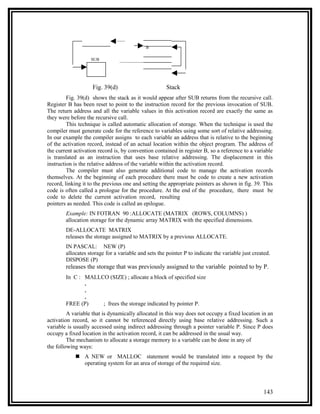 B

                   SUB




                    Fig. 39(d)                        Stack
         Fig. 39(d) shows the stack as it would appear after SUB returns from the recursive call.
Register B has been reset to point to the instruction record for the previous invocation of SUB.
The return address and all the variable values in this activation record are exactly the same as
they were before the recursive call.
         This technique is called automatic allocation of storage. When the technique is used the
compiler must generate code for the reference to variables using some sort of relative addressing.
In our example the compiler assigns to each variable an address that is relative to the beginning
of the activation record, instead of an actual location within the object program. The address of
the current activation record is, by convention contained in register B, so a reference to a variable
is translated as an instruction that uses base relative addressing. The displacement in this
instruction is the relative address of the variable within the activation record.
         The compiler must also generate additional code to manage the activation records
themselves. At the beginning of each procedure there must be code to create a new activation
record, linking it to the previous one and setting the appropriate pointers as shown in fig. 39. This
code is often called a prologue for the procedure. At the end of the procedure, there must be
code to delete the current activation record, resulting
pointers as needed. This code is called an epilogue.
        Example: IN FOTRAN 90 :ALLOCATE (MATRIX (ROWS, COLUMNS) )
        allocation storage for the dynamic array MATRIX with the specified dimensions.
        DE-ALLOCATE MATRIX
        releases the storage assigned to MATRIX by a previous ALLOCATE.
        IN PASCAL: NEW (P)
        allocates storage for a variable and sets the pointer P to indicate the variable just created.
        DISPOSE (P)
        releases the storage that was previously assigned to the variable pointed to by P.
        In C : MALLCO (SIZE) ; allocate a block of specified size
               .
               .
               .
        FREE (P)    ; frees the storage indicated by pointer P.
         A variable that is dynamically allocated in this way does not occupy a fixed location in an
activation record, so it cannot be referenced directly using base relative addressing. Such a
variable is usually accessed using indirect addressing through a pointer variable P. Since P does
occupy a fixed location in the activation record, it can be addressed in the usual way.
         The mechanism to allocate a storage memory to a variable can be done in any of
the following ways:
             A NEW or MALLOC statement would be translated into a request by the
              operating system for an area of storage of the required size.




                                                                                                   143
 