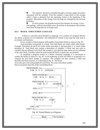         The required allocation is handled through a run-time support procedure
                associated with the compiler. With this method, a large block of free storage
                called a heap is obtained from the operating system at the beginning of the
                program. Allocations of the storage from the heap are managed by the run-time
                procedure.
                        In some systems, the program need not free memory for storage. A run-
                time garbage collection procedure scans the pointer in the program and reclaims
                areas from the heap that are no longer used.

8.3.3   BLOCK - STRUCTURED LANGUAGE

           A block is a unit that can be divided in a language. It is a portion of a program that has
the ability to declare its own identifiers. This definition of a block is also meet the units such as
procedures and functions.
         Let us consider a Pascal program with number of procedure blocks as shown in fig. 40.
         Each procedure corresponds to a block. Note that blocks are rested within other blocks.
Example: Procedures B and D are rested within procedure A and procedure C is rested within
procedure B. Each block may contain a declaration of variables. A block may also refer to
variables that are defined in any block that contains it, provided the same names are not redefined
in the inner block. Variables cannot be used outside the block in which they are declared.
         In compiling a program written in a blocks structured language, it is convenient to
number the blocks as shown in fig. 40. As the beginning of each new block is recognized, it is
assigned the next block number in sequence. The compiler can then construct a table that
describes the block structure. It is illustrated in fig. 41. The block-
level entry gives the nesting depth for each block. The outer most block number
that is one greater than that of the surrounding block.
                PROCEDURE A ;
                   VAR X, Y, Z : INTEGER ;
                          :
                      PROCEDURE B ;
                       VAR W, X, Y : REAL ;
                          :
                      PROCEDURE C ;
                              VAR W, V    : INTEGER ;                               1
                               :                     3                     2
                      END { C };
                             :
                      END { B };
                            :
                     PROCEDURE D ;
                       VAR X, Z       : CHAR ;
                        .                    2
                        .
                   END { D};
                END { A};
                         Fig. 40 Nested Blocks in a Program

                                      Block            Surrounding


                                                                                                144
 