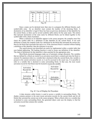 Name Number Level                 Block
                           A     1        1                   --
                           B     2        2                   1
                           C     3        3                   2
                           D     4        2                   1
                                   Fig. 41

         Since a name can be declared more than once in a program (by different blocks), each
symbol-table entry for an identifier must contain the number of the declaring block. A
declaration of an identifier is legal if there has been no previous declaration of that identifier by
the current block, so there can be several symbolic table entries for the same name. The entries
that represent declaration of the same name by different blocks can be linked together in the
symbol table with a chain of pointers.
         When a reference to an identifier appears in the source program, the compiler must first
check the symbol table for a definition of that identifier by the current block. If not such
definition is found, the compiler looks for a definition by the block that surrounds the current one,
then by the block that surrounds that and so on. If the outermost block is reached without finding
a definition of the identifier, then the reference is an error.
         The search process just described can easily be implemented within a symbol table that
uses hashed addressing. The hashing function is used to locate one definition of the identifier.
The chain of definitions for that identifier is then searched for the appropriate entry.
         Most block-structured languages make use of automatic storage allocation. The variables
that are defined by a block are stored in an activation record that is created each time the block is
entered. If a statement refers to a variable that is declared within the current block, this variable is
present in the current activation record, so it can be accessed in the usual way. It is possible to
refer to a variable that is declared in some surrounding block. In that case, the most recent
activation record for that block must be located to access the variable.
                                                         Activation
              Activation
                                                         Record for
              Record for
                  C                                           C

              Activation
                                            C            Activation
              Record for
                                                         Record for
                  B                          B               C                         C
                Stack
                                            A
                 (a)                                        (b)
                                                           Activatio                   B
                                                                                       A
                         Fig. 42 Use of Display for Procedure
         A data structure called display is used to access a variable in surrounding blocks. The
display contains pointers to the most recent activation records for the current block and for all
blocks that surround the current one in the source program. When a block refers to a variable that
is declared in some surrounding block, the generated object code uses the display to find the
activation record that contains this variable.

        Example:




                                                                                                   145
 