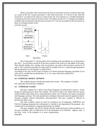 When a procedure calls itself recursively thus an activation record is created on the stack
as a result of the call. Assume procedure C calls itself recursively. It is shown in fig. 42(b) the
record for C is created on the stack as a result of the call. Any reference to a variable declared by
C should use this most recent activation record ; the display pointer for C is changed accordingly.
Variables that correspond to the previous invocation of C are not accessible for the movement, so
there is no display pointer to this
activation record.

             Activation
             Record for
                 C
             Activation
             Record for
                  B
              Activation
             Record for A
             Activation                    D
                                            A
                Stack                   Display
                            Fig 42(c)
         Now if procedure 'C' call procedure D the resulting stack and display are as illustrated in
fig. 42(c) . An activation record for D has been created in the usual way and added to the stack.
Note, that the display now contains only two pointers: one each to the activation records for D
and A. This is because procedure D cannot refer to variable in B or C, except through parameters
that are passed to it, even though it is called from C.
According to the rules for the scope of names in as block-structured language, procedure D can
refer only to variable that are declared by D or by some block that contains D in
the source program.
8.4 COMPILER DESIGN OPTIONS
         The compiler design is briefly discussed in this section. The compiler is divided
into single pass and multi pass compilers.
4.1. COMPILER PASSES
        One pass compiler for a subset of the Pascal language was discussed in section 1. In this
design the parsing process drove the compiler. The lexical scanner was called when the parser
needed another input token and a code-generation routine was invoked as the parser recognized
each language construct. The code optimization techniques discussed cannot be applied in total to
one-pass compiler without intermediate code-generation. One pass compiler is efficient to
generate the object code.
        One pass compiler cannot be used for translation for all languages. FORTRAN and
PASCAL language programs have declaration of variable at the beginning of the program. Any
variable that is not declared is assigned characteristic by default.
        One pass compiler may fix the formal reference jump instruction without problem as in
one pass assembler. But it is difficult to fix if the declaration of an identifier appears after it
has been used in the program as in some programming
languages.


                                                                                                146
 