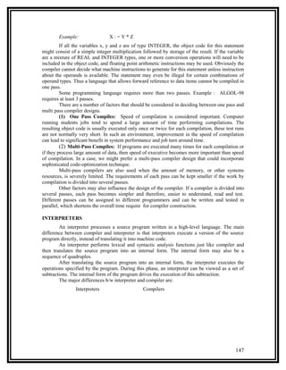 Example:                X:=Y*Z
         If all the variables x, y and z are of type INTEGER, the object code for this statement
might consist of a simple integer multiplication followed by storage of the result. If the variable
are a mixture of REAL and INTEGER types, one or more conversion operations will need to be
included in the object code, and floating point arithmetic instructions may be used. Obviously the
compiler cannot decide what machine instructions to generate for this statement unless instruction
about the operands is available. The statement may even be illegal for certain combinations of
operand types. Thus a language that allows forward reference to data items cannot be compiled in
one pass.
         Some programming language requires more than two passes. Example : ALGOL-98
requires at least 3 passes.
         There are a number of factors that should be considered in deciding between one pass and
multi pass compiler designs.
         (1) One Pass Compiles: Speed of compilation is considered important. Computer
running students jobs tend to spend a large amount of time performing compilations. The
resulting object code is usually executed only once or twice for each compilation, these test runs
are not normally very short. In such an environment, improvement in the speed of compilation
can lead to significant benefit in system performance and job turn around time.
         (2) Multi-Pass Compiles: If programs are executed many times for each compilation or
if they process large amount of data, then speed of executive becomes more important than speed
of compilation. In a case, we might prefer a multi-pass compiler design that could incorporate
sophisticated code-optimization technique.
         Multi-pass compilers are also used when the amount of memory, or other systems
resources, is severely limited. The requirements of each pass can be kept smaller if the work by
compilation is divided into several passes.
         Other factors may also influence the design of the compiler. If a compiler is divided into
several passes, each pass becomes simpler and therefore, easier to understand, read and test.
Different passes can be assigned to different programmers and can be written and tested in
parallel, which shortens the overall time require for compiler construction.

INTERPRETERS
        An interpreter processes a source program written in a high-level language. The main
difference between compiler and interpreter is that interpreters execute a version of the source
program directly, instead of translating it into machine code.
        An interpreter performs lexical and syntactic analysis functions just like compiler and
then translates the source program into an internal form. The internal form may also be a
sequence of quadruples.
        After translating the source program into an internal form, the interpreter executes the
operations specified by the program. During this phase, an interpreter can be viewed as a set of
subtractions. The internal form of the program drives the execution of this subtraction.
        The major differences b/w interpreter and compiler are:
                Interpreters                     Compilers




                                                                                              147
 