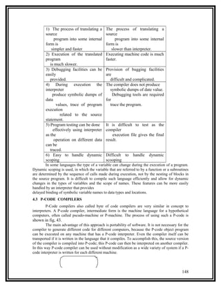 1) The process of translating a        The process of translating a
        source                                 source
              program into some internal            program into some internal
        form is                                form is
            simpler and faster                    slower than interpreter.
        2) Execution of the translated         Executing machine code is much
        program                                faster.
           is much slower.
        3) Debugging facilities can be         Provision of bugging facilities
        easily                                 are
           provided.                              difficult and complicated.
        4) During execution the                The compiler does not produce
        interpreter                               symbolic dumps of date value.
             produce symbolic dumps of             Debugging tools are required
        data                                   for
               values, trace of program           trace the program.
        execution
                 related to the source
        statement.
        5) Program testing can be done         It is difficult to test as the
             effectively using interpreter     compiler
        as the                                     execution file gives the final
              operation on different data      result.
        can be
           traced.
        6) Easy to handle dynamic              Difficult to      handle    dynamic
        scoping                                scooping
        In some languages the type of a variable can change during the execution of a program.
Dynamic scoping is used, in which the variable that are referred to by a function or a subroutines
are determined by the sequence of calls made during execution, not by the nesting of blocks in
the source program. It is difficult to compile such language efficiently and allow for dynamic
changes in the types of variables and the scope of names. These features can be more easily
handled by an interpreter that provides
delayed binding of symbolic variable names to data types and locations.
4.3 P-CODE COMPILERS
         P-Code compilers also called byte of code compilers are very similar in concept to
interpreters. A P-code compiler, intermediate form is the machine language for a hypothetical
computers, often called pscudo-machine or P-machine. The process of using such a P-code is
shown in fig, 43.
         The main advantage of this approach is portability of software. It is not necessary for the
compiler to generate different code for different computers, because the P-code object program
can be executed on any machine that has a P-code interpreter. Even the compiler itself can be
transported if it is written in the language that it compiles. To accomplish this, the source version
of the compiler is compiled into P-code; this P-code can then be interpreted on another compiler.
In this way P-code compiler can be used without modification as a wide variety of system if a P-
code interpreter is written for each different machine.



                                                                                                148
 