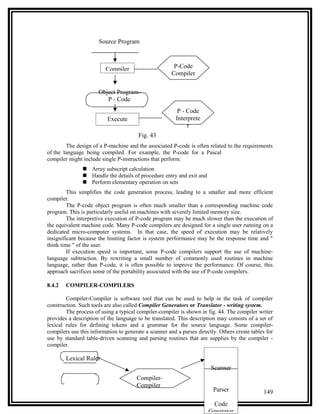 Source Program



                         Compiler                       P-Code
                                                       Compiler

                      Object Program
                         P - Code
                                                         P - Code
                          Execute                       Interprete
                                                             r
                                        Fig. 43
        The design of a P-machine and the associated P-code is often related to the requirements
of the language being compiled. For example, the P-code for a Pascal
compiler might include single P-instructions that perform:
                Array subscript calculation
                Handle the details of procedure entry and exit and
                Perform elementary operation on sets
         This simplifies the code generation process, leading to a smaller and more efficient
compiler.
         The P-code object program is often much smaller than a corresponding machine code
program. This is particularly useful on machines with severely limited memory size.
         The interpretive execution of P-code program may be much slower than the execution of
the equivalent machine code. Many P-code compilers are designed for a single user running on a
dedicated micro-computer systems. In that case, the speed of execution may be relatively
insignificant because the limiting factor is system performance may be the response time and "
think time " of the user.
         If execution speed is important, some P-code compilers support the use of machine-
language subtraction. By rewriting a small number of commonly used routines in machine
language, rather than P-code, it is often possible to improve the performance. Of course, this
approach sacrifices some of the portability associated with the use of P-code compilers.

8.4.2   COMPILER-COMPILERS

        Compiler-Compiler is software tool that can be used to help in the task of compiler
construction. Such tools are also called Compiler Generators or Translator - writing system.
        The process of using a typical compiler-compiler is shown in fig. 44. The compiler writer
provides a description of the language to be translated. This description may consists of a set of
lexical rules for defining tokens and a grammar for the source language. Some compiler-
compilers use this information to generate a scanner and a parses directly. Others create tables for
use by standard table-driven scanning and parsing routines that are supplies by the compiler -
compiler.

        Lexical Ruler
                                                                        Scanner
                                       Compiler-
                                       Compiler
                                                                         Parser                149
                                                                        Code
                                                                       Generator
 