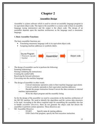 Chapter 2
                                          Assembler Design

        Assembler is system software which is used to convert an assembly language program to
        its equivalent object code. The input to the assembler is a source code written in assembly
        language (using mnemonics) and the output is the object code. The design of an
        assembler depends upon the machine architecture as the language used is mnemonic
        language.

        1. Basic Assembler Functions:

        The basic assembler functions are:
           • Translating mnemonic language code to its equivalent object code.
           • Assigning machine addresses to symbolic labels.




    •   The design of assembler can be to perform the following:
–       Scanning (tokenizing)
–       Parsing (validating the instructions)
–       Creating the symbol table
–       Resolving the forward references
–       Converting into the machine language

    •   The design of assembler in other words:
             –         Convert mnemonic operation codes to their machine language equivalents
             –         Convert symbolic operands to their equivalent machine addresses
             –         Decide the proper instruction format Convert the data constants to internal
             machine representations
             –         Write the object program and the assembly listing

        So for the design of the assembler we need to concentrate on the machine architecture of
        the SIC/XE machine. We need to identify the algorithms and the various data structures
        to be used. According to the above required steps for assembling the assembler also has
        to handle assembler directives, these do not generate the object code but directs the
        assembler to perform certain operation. These directives are:
    •   SIC Assembler Directive:
              –        START:         Specify name & starting address.
              –        END: End of the program, specify the first execution instruction.


                                                                                                15
 