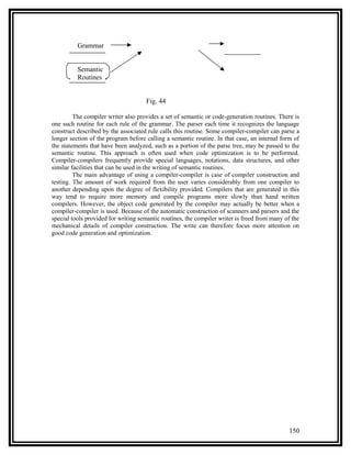 Grammar


          Semantic
          Routines


                                     Fig. 44

         The compiler writer also provides a set of semantic or code-generation routines. There is
one such routine for each rule of the grammar. The parser each time it recognizes the language
construct described by the associated rule calls this routine. Some compiler-compiler can parse a
longer section of the program before calling a semantic routine. In that case, an internal form of
the statements that have been analyzed, such as a portion of the parse tree, may be passed to the
semantic routine. This approach is often used when code optimization is to be performed.
Compiler-compilers frequently provide special languages, notations, data structures, and other
similar facilities that can be used in the writing of semantic routines.
         The main advantage of using a compiler-compiler is case of compiler construction and
testing. The amount of work required from the user varies considerably from one compiler to
another depending upon the degree of flexibility provided. Compilers that are generated in this
way tend to require more memory and compile programs more slowly than hand written
compilers. However, the object code generated by the compiler may actually be better when a
compiler-compiler is used. Because of the automatic construction of scanners and parsers and the
special tools provided for writing semantic routines, the compiler writer is freed from many of the
mechanical details of compiler construction. The write can therefore focus more attention on
good code generation and optimization.




                                                                                              150
 