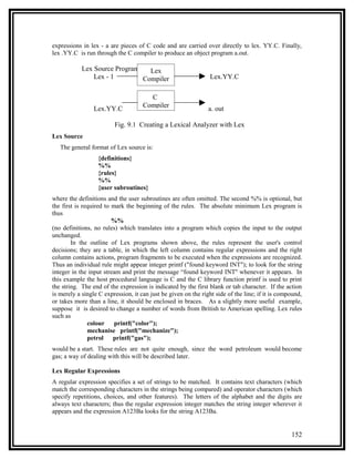 expressions in lex - a are pieces of C code and are carried over directly to lex. YY.C. Finally,
lex .YY.C is run through the C compiler to produce an object program a.out.

            Lex Source Program   Lex
                Lex - 1        Compiler                          Lex.YY.C

                                       C
                 Lex.YY.C            Compiler                   a. out

                         Fig. 9.1 Creating a Lexical Analyzer with Lex
Lex Source
   The general format of Lex source is:
                   {definitions}
                   %%
                   {rules}
                   %%
                   {user subroutines}
where the definitions and the user subroutines are often omitted. The second %% is optional, but
the first is required to mark the beginning of the rules. The absolute minimum Lex program is
thus
                         %%
(no definitions, no rules) which translates into a program which copies the input to the output
unchanged.
        In the outline of Lex programs shown above, the rules represent the user's control
decisions; they are a table, in which the left column contains regular expressions and the right
column contains actions, program fragments to be executed when the expressions are recognized.
Thus an individual rule might appear integer printf ("found keyword INT"); to look for the string
integer in the input stream and print the message “found keyword INT'' whenever it appears. In
this example the host procedural language is C and the C library function printf is used to print
the string. The end of the expression is indicated by the first blank or tab character. If the action
is merely a single C expression, it can just be given on the right side of the line; if it is compound,
or takes more than a line, it should be enclosed in braces. As a slightly more useful example,
suppose it is desired to change a number of words from British to American spelling. Lex rules
such as
               colour     printf("color");
               mechanise printf("mechanize");
               petrol    printf("gas");
would be a start. These rules are not quite enough, since the word petroleum would become
gas; a way of dealing with this will be described later.

Lex Regular Expressions
A regular expression specifies a set of strings to be matched. It contains text characters (which
match the corresponding characters in the strings being compared) and operator characters (which
specify repetitions, choices, and other features). The letters of the alphabet and the digits are
always text characters; thus the regular expression integer matches the string integer wherever it
appears and the expression A123Ba looks for the string A123Ba.


                                                                                                  152
 