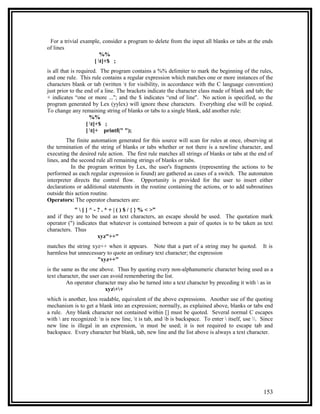 For a trivial example, consider a program to delete from the input all blanks or tabs at the ends
of lines
                       %%
                    [ t]+$ ;
is all that is required. The program contains a %% delimiter to mark the beginning of the rules,
and one rule. This rule contains a regular expression which matches one or more instances of the
characters blank or tab (written t for visibility, in accordance with the C language convention)
just prior to the end of a line. The brackets indicate the character class made of blank and tab; the
+ indicates “one or more ...''; and the $ indicates “end of line''. No action is specified, so the
program generated by Lex (yylex) will ignore these characters. Everything else will be copied.
To change any remaining string of blanks or tabs to a single blank, add another rule:
                     %%
                   [ t]+$ ;
                   [ t]+ printf(" ");
         The finite automation generated for this source will scan for rules at once, observing at
the termination of the string of blanks or tabs whether or not there is a newline character, and
executing the desired rule action. The first rule matches all strings of blanks or tabs at the end of
lines, and the second rule all remaining strings of blanks or tabs.
           In the program written by Lex, the user's fragments (representing the actions to be
performed as each regular expression is found) are gathered as cases of a switch. The automaton
interpreter directs the control flow. Opportunity is provided for the user to insert either
declarations or additional statements in the routine containing the actions, or to add subroutines
outside this action routine.
Operators: The operator characters are:
            "  [ ] ^ - ? . * + | ( ) $ / { } % < >”
and if they are to be used as text characters, an escape should be used. The quotation mark
operator (") indicates that whatever is contained between a pair of quotes is to be taken as text
characters. Thus
                        xyz"++"
matches the string xyz++ when it appears. Note that a part of a string may be quoted.             It is
harmless but unnecessary to quote an ordinary text character; the expression
                     "xyz++"
is the same as the one above. Thus by quoting every non-alphanumeric character being used as a
text character, the user can avoid remembering the list.
         An operator character may also be turned into a text character by preceding it with  as in
                           xyz++
which is another, less readable, equivalent of the above expressions. Another use of the quoting
mechanism is to get a blank into an expression; normally, as explained above, blanks or tabs end
a rule. Any blank character not contained within [] must be quoted. Several normal C escapes
with  are recognized: n is new line, t is tab, and b is backspace. To enter  itself, use . Since
new line is illegal in an expression, n must be used; it is not required to escape tab and
backspace. Every character but blank, tab, new line and the list above is always a text character.




                                                                                                  153
 