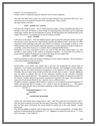 looks for 1 to 5 occurrences of a.
Finally, initial % is special, being the separator for Lex source segments.

The user will often want to know the actual text that matched some expression like [a-z]+. Lex
leaves this text in an external character array named yytext. Thus, to print
the name found, a rule like
              [a-z]+ printf("%s", yytext);
will print the string in yytext. The C function printf accepts a format argument and data to be
printed; in this case, the format is “print string'' (% indicating data conversion, and %s indicating
string type), and the data are the characters in yytext. So this just places the matched string on the
output. This action is so common that it may be written as ECHO:
                     [a-z]+ ECHO;
is the same as the above. Since the default action is just to print the characters found, one might
ask why give a rule, like this one, which merely specifies the default action? Such rules are often
required to avoid matching some other rule which is not desired. For example, if there is a rule
which matches read it will normally match the instances of read contained in bread or readjust; to
avoid this, a rule of the form [a-z]+ is needed. This is explained further below.
Sometimes it is more convenient to know the end of what has been found; hence Lex also
provides a count yyleng of the number of characters matched. To count both the number of
words and the number of characters in words in the input, the user might write
             [a-zA-Z]+ {words++; chars += yyleng;}
which accumulates in chars the number of characters in the words recognized. The last character
in the string matched can be accessed by
                   yytext[yyleng-1]
Occasionally, a Lex action may decide that a rule has not recognized the correct span of
characters. Two routines are provided to aid with this situation. First, yymore () can be called to
indicate that the next input expression recognized is to be tacked on to the end of this input.
Normally, the next input string would overwrite the current entry in yytext. Second, yyless (n)
may be called to indicate that not all the characters matched by the currently successful
expression are wanted right now. The argument n indicates the number of characters in yytext to
be retained. Further characters previously matched are returned to the input. This provides the
same sort of look ahead offered by the / operator, but in a different form.
Example: Consider a language which defines a string as a set of characters between quotation (")
marks, and provides that to include a "in a string it must be preceded by a . The regular
expression which matches that is somewhat confusing, so that it might be preferable to write
           "[^"]* {
                  if (yytext[yyleng-1] == '')
                      yymore();
                  else
                      ... normal user processing
                  }
which will, when faced with a string such as "abc" “def" first match the five characters "abc”;
then the call to yymore() will cause the next part of the string, "def, to be tacked on the end. Note
that the final quote terminating the string should be picked up in the code labeled ``normal
processing''.
The function yyless () might be used to reprocess text in various circumstances. Consider the C
problem of distinguishing the ambiguity of “=-a''. Suppose it is desired to treat this as “=- a'' but
print a message. A rule might be


                                                                                                 156
 