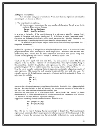 Ambiguous Source Rules
         Lex can handle ambiguous specifications. When more than one expression can match the
current input, Lex chooses as follows:

1) The longest match is preferred.
       2) Among rules which matched the same number of characters, the rule given first is
          preferred. Thus, suppose the rules
            integer keyword action ...;
            [a-z]+ identifier action ...;
to be given in that order. If the input is integers, it is taken as an identifier, because [a-z]+
matches 8 characters while integer matches only 7. If the input is integer, both rules match 7
characters, and the keyword rule is selected because it was given first. Anything shorter (e.g. int)
will not match the expression integer and so the identifier interpretation is used.
         The principle of preferring the longest match makes rules containing expressions like .*
dangerous. For example,
                       ' *'
might seem a good way of recognizing a string in single quotes. But it is an invitation for the
program to read far ahead, looking for a distant single quote. Presented with the input 'first'
quoted string here, 'second' here the above expression will match 'first' quoted string here,
'second' which is probably not what was wanted. A better rule is of the form
                     '[^'n]*'
which, on the above input, will stop after 'first'. The consequences of errors like this are
mitigated by the fact that the . operator will not match newline. Thus expressions like .* stop on
the current line. Don't try to defeat this with expressions like (.|n)+ or equivalents; the Lex
generated program will try to read the entire input file, causing internal buffer overflows.
Note that Lex is normally partitioning the input stream, not searching for all possible matches of
each expression. This means that each character is accounted for once and only once. For
example, suppose it is desired to count occurrences of both she and he in an input text. Some Lex
rules to do this might be
                     she s++;
                     he h++;
                     n |
                     .     ;
where the last two rules ignore everything besides he and she. Remember that . does not include
newline. Since she includes he, Lex will normally not recognize the instances of he included in
she, since once it has passed a she those characters are gone.
Sometimes the user would like to override this choice. The action REJECT means ``go do the
next alternative.'' It causes whatever rule was second choice after the current rule to be executed.
The position of the input pointer is adjusted accordingly.
Suppose the user really wants to count the included instances of he:
                 she   {s++; REJECT;}
                 he    {h++; REJECT;}
                 n    |
                 .     ;
these rules are one way of changing the previous example to do just that. After counting each
expression, it is rejected; whenever appropriate, the other expression will then be counted. In this
example, of course, the user could note that she includes he but not vice versa, and omit the


                                                                                               158
 