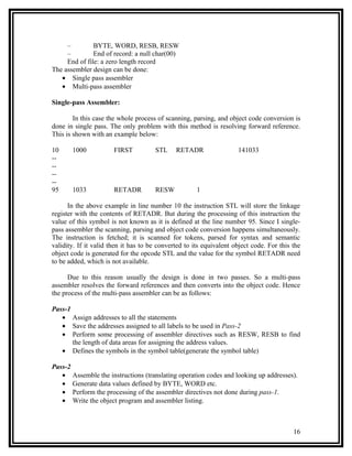 –         BYTE, WORD, RESB, RESW
     –         End of record: a null char(00)
     End of file: a zero length record
The assembler design can be done:
   • Single pass assembler
   • Multi-pass assembler

Single-pass Assembler:

        In this case the whole process of scanning, parsing, and object code conversion is
done in single pass. The only problem with this method is resolving forward reference.
This is shown with an example below:

10     1000            FIRST          STL     RETADR                 141033
--
--
--
--
95     1033            RETADR         RESW            1

      In the above example in line number 10 the instruction STL will store the linkage
register with the contents of RETADR. But during the processing of this instruction the
value of this symbol is not known as it is defined at the line number 95. Since I single-
pass assembler the scanning, parsing and object code conversion happens simultaneously.
The instruction is fetched; it is scanned for tokens, parsed for syntax and semantic
validity. If it valid then it has to be converted to its equivalent object code. For this the
object code is generated for the opcode STL and the value for the symbol RETADR need
to be added, which is not available.

      Due to this reason usually the design is done in two passes. So a multi-pass
assembler resolves the forward references and then converts into the object code. Hence
the process of the multi-pass assembler can be as follows:

Pass-1
   • Assign addresses to all the statements
   • Save the addresses assigned to all labels to be used in Pass-2
   • Perform some processing of assembler directives such as RESW, RESB to find
       the length of data areas for assigning the address values.
   • Defines the symbols in the symbol table(generate the symbol table)

Pass-2
   • Assemble the instructions (translating operation codes and looking up addresses).
   • Generate data values defined by BYTE, WORD etc.
   • Perform the processing of the assembler directives not done during pass-1.
   • Write the object program and assembler listing.



                                                                                          16
 