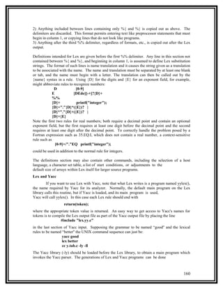 2) Anything included between lines containing only %{ and %} is copied out as above. The
delimiters are discarded. This format permits entering text like preprocessor statements that must
begin in column 1, or copying lines that do not look like programs.
3) Anything after the third %% delimiter, regardless of formats, etc., is copied out after the Lex
output.

Definitions intended for Lex are given before the first %% delimiter. Any line in this section not
contained between %{ and %}, and beginning in column 1, is assumed to define Lex substitution
strings. The format of such lines is name translation and it causes the string given as a translation
to be associated with the name. The name and translation must be separated by at least one blank
or tab, and the name must begin with a letter. The translation can then be called out by the
{name} syntax in a rule. Using {D} for the digits and {E} for an exponent field, for example,
might abbreviate rules to recognize numbers:
              D             [0-9]
             E            [DEde][-+]?{D}+
             %%
             {D}+           printf("integer");
             {D}+"."{D}*({E})? |
             {D}*"."{D}+({E})? |
             {D}+{E}
Note the first two rules for real numbers; both require a decimal point and contain an optional
exponent field, but the first requires at least one digit before the decimal point and the second
requires at least one digit after the decimal point. To correctly handle the problem posed by a
Fortran expression such as 35.EQ.I, which does not contain a real number, a context-sensitive
rule such as
               [0-9]+/"."EQ printf("integer");
could be used in addition to the normal rule for integers.

The definitions section may also contain other commands, including the selection of a host
language, a character set table, a list of start conditions, or adjustments to the
default size of arrays within Lex itself for larger source programs.
Lex and Yacc
         If you want to use Lex with Yacc, note that what Lex writes is a program named yylex(),
the name required by Yacc for its analyzer. Normally, the default main program on the Lex
library calls this routine, but if Yacc is loaded, and its main program is used,
Yacc will call yylex(). In this case each Lex rule should end with
                   return(token);
where the appropriate token value is returned. An easy way to get access to Yacc's names for
tokens is to compile the Lex output file as part of the Yacc output file by placing the line
                 #include "lex.yy.c"
in the last section of Yacc input. Supposing the grammar to be named “good'' and the lexical
rules to be named “better'' the UNIX command sequence can just be:
                   yacc good
                   lex better
                   cc y.tab.c -ly -ll
The Yacc library (-ly) should be loaded before the Lex library, to obtain a main program which
invokes the Yacc parser. The generations of Lex and Yacc programs can be done



                                                                                                160
 