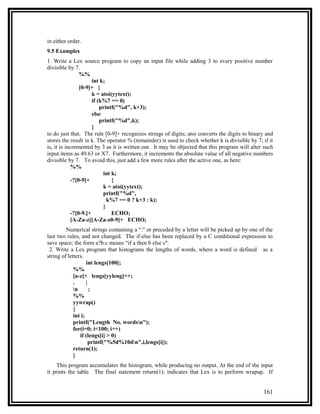 in either order.
9.5 Examples
1. Write a Lex source program to copy an input file while adding 3 to every positive number
divisible by 7.
                %%
                      int k;
                [0-9]+ {
                      k = atoi(yytext);
                      if (k%7 == 0)
                          printf("%d", k+3);
                      else
                          printf("%d",k);
                      }
to do just that. The rule [0-9]+ recognizes strings of digits; atoi converts the digits to binary and
stores the result in k. The operator % (remainder) is used to check whether k is divisible by 7; if it
is, it is incremented by 3 as it is written out. It may be objected that this program will alter such
input items as 49.63 or X7. Furthermore, it increments the absolute value of all negative numbers
divisible by 7. To avoid this, just add a few more rules after the active one, as here:
            %%
                           int k;
            -?[0-9]+           {
                           k = atoi(yytext);
                           printf("%d",
                             k%7 == 0 ? k+3 : k);
                           }
            -?[0-9.]+          ECHO;
            [A-Za-z][A-Za-z0-9]+ ECHO;
         Numerical strings containing a “.'' or preceded by a letter will be picked up by one of the
last two rules, and not changed. The if-else has been replaced by a C conditional expression to
save space; the form a?b:c means “if a then b else c''.
 2. Write a Lex program that histograms the lengths of words, where a word is defined as a
string of letters.
                    int lengs[100];
             %%
             [a-z]+ lengs[yyleng]++;
             .      |
             n       ;
             %%
             yywrap()
             {
             int i;
             printf("Length No. wordsn");
             for(i=0; i<100; i++)
                if (lengs[i] > 0)
                      printf("%5d%10dn",i,lengs[i]);
             return(1);
             }
     This program accumulates the histogram, while producing no output. At the end of the input
it prints the table. The final statement return(1); indicates that Lex is to perform wrapup. If


                                                                                                 161
 