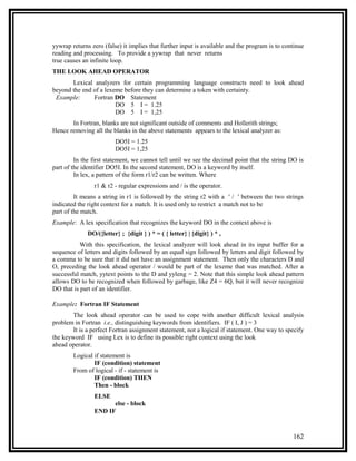 yywrap returns zero (false) it implies that further input is available and the program is to continue
reading and processing. To provide a yywrap that never returns
true causes an infinite loop.
THE LOOK AHEAD OPERATOR
       Lexical analyzers for certain programming language constructs need to look ahead
beyond the end of a lexeme before they can determine a token with certainty.
 Example:      Fortran DO Statement
                        DO 5 I = 1.25
                        DO 5 I = 1,25
       In Fortran, blanks are not significant outside of comments and Hollerith strings;
Hence removing all the blanks in the above statements appears to the lexical analyzer as:
                         DO5I = 1.25
                         DO5I = 1,25
         In the first statement, we cannot tell until we see the decimal point that the string DO is
part of the identifier DO5I. In the second statement, DO is a keyword by itself.
         In lex, a pattern of the form r1/r2 can be written. Where
                r1 & r2 - regular expressions and / is the operator.
         It means a string in r1 is followed by the string r2 with a ' / ' between the two strings
indicated the right context for a match. It is used only to restrict a match not to be
part of the match.
Example: A lex specification that recognizes the keyword DO in the context above is
              DO/({letter} ; {digit } ) * = ( { letter} | {digit} ) * ,
           With this specification, the lexical analyzer will look ahead in its input buffer for a
sequence of letters and digits followed by an equal sign followed by letters and digit followed by
a comma to be sure that it did not have an assignment statement. Then only the characters D and
O, preceding the look ahead operator / would be part of the lexeme that was matched. After a
successful match, yytext points to the D and yyleng = 2. Note that this simple look ahead pattern
allows DO to be recognized when followed by garbage, like Z4 = 6Q, but it will never recognize
DO that is part of an identifier.

Example: Fortran IF Statement
        The look ahead operator can be used to cope with another difficult lexical analysis
problem in Fortran i.e., distinguishing keywords from identifiers. IF ( I, J ) = 3
        It is a perfect Fortran assignment statement, not a logical if statement. One way to specify
the keyword IF using Lex is to define its possible right context using the look
ahead operator.
        Logical if statement is
                IF (condition) statement
        From of logical - if - statement is
                IF (condition) THEN
                Then - block
                ELSE
                      else - block
                END IF



                                                                                                162
 