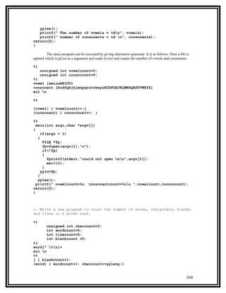 yylex();
   printf(" The number of vowels = %dn", vowels);
   printf(" number of consonents = %d n", consonents);
return(0);
}

        The same program can be executed by giving alternative grammar. It is as follows: Here a file is
opened which is given as a argument and reads to text and counts the number of vowels and consonants.

%{
     unsigned int vowelcount=0;
     unsigned int consocount=0;
%}
vowel [aeiouAEIOU]
consonant [bcdfghjklmnpqrstvwxyzBCDFGHJKLMNPQRSTVWXYZ]
eol n

%%

{vowel} { vowelcount++;}
{consonant} { consocount++; }

%%
  main(int argc,char *argv[])
{
     if(argc > 1)
   {
      FILE *fp;
      fp=fopen(argv[1],"r");
      if(!fp)
      {
        fprintf(stderr,"could not open %sn",argv[1]);
        exit(1);
      }
     yyin=fp;
   }
   yylex();
  printf(" vowelcount=%u consonantcount=%un ",vowelcount,consocount);
return(0);
}



2. Write a Lex program to count the number of words, characters, blanks
and lines in a given text.

%{
        unsigned int charcount=0;
        int wordcount=0;
        int linecount=0;
        int blankcount =0;
%}
word[^ tn]+
eol n
%%
[ ] blankcount++;
{word} { wordcount++; charcount+=yyleng;}


                                                                                                      164
 