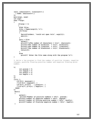 {eol} {charcount++; linecount++;}
. { ECHO; charcount++;}
%%
main(argc, argv)
int argc;
char **argv;
{
     if(argc > 1)
     {
       FILE *file;
       file = fopen(argv[1],"r");
       if(!file)
       {
         fprintf(stderr, "could not open %sn", argv[1]);
         exit(1);
       }
       yyin = file;
         yylex();
         printf("nThe number of characters = %un", charcount);
         printf("The number of wordcount = %un", wordcount);
         printf("The number of linecount = %un", linecount);
         printf("The number of blankcount = %un", blankcount);
         return(0);
       }
       else
         printf(" Enter the file name along with the program n");
}

3. Write a lex program to find the number of positive integer, negative
integer, positive floating positive number and negative floating point
number.

%{
      int   posnum   =   0;
      int   negnum   =   0;
      int   posflo   =   0;
      int   negflo   =   0;
%}
%%
[nt ];
   ([0-9]+) {posnum++;}
   -?([0-9]+) {negnum++; }
   ([0-9]*.[0-9]+)    { posflo++; }
   -?([0-9]*.[0-9]+) { negflo++; }
. ECHO;
%%
 main()
 {
      yylex();
        printf("Number of positive numbers = %dn", posnum);
      printf("number of negative numbers = %dn", negnum);
      printf("number of floting positive number = %dn", posflo);
      printf("number of floating negative number = %dn", negflo);
 }




                                                                     165
 