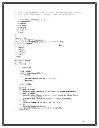 4. Write a lex program to find the given c program has right number of
brackets. Count the number of comments. Check for while loop.

%{
   /*   find main, comments, {, (, ), } */
  int   comments=0;
  int   opbr=0;
  int   clbr=0;
  int   opfl=0;
  int   clfl=0;
  int   j=0;
  int   k=0;
%}
%%
"main()" j=1;
"/*"[ t].*[ t]"*/" comments++;
"while("[0-9a-zA-Z]*")"[ t]*n"{"[ t]*.*"}" k=1;
^[ t]*"{"[ t]*n
^[ t]*"}"                                        k=1;
"(" opbr++;
")" clbr++;
"{" opfl++;
  "}" clfl++;
[^ tn]+
. ECHO;
%%
main(argc, argv)
int argc;
char *argv[];
{
     if (argc > 1)
     {
         FILE *file;
         file = fopen(argv[1], "r");
         if (!file)
           {
               printf("error opeing a file n");
               exit(1);
           }
         yyin = file;
       }
       yylex();
       if(opbr != clbr)
             printf("open brackets is not equal to close bracketsn");
       if(opfl != clfl)
             printf("open flower brackets is not equal to close flower
                     bracketsn");
             printf(" the number of comments = %dn",comments);
       if (!j)
             printf("there is no main function n");
       if (k)
             printf("there is loopn");
       else printf("there is no valid for loopn");
       return(0);
}




                                                                         166
 