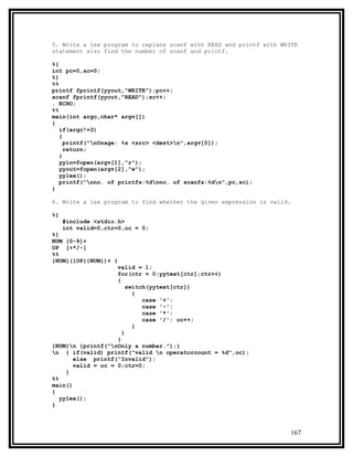 5. Write a lex program to replace scanf with READ and printf with WRITE
statement also find the number of scanf and printf.

%{
int pc=0,sc=0;
%}
%%
printf fprintf(yyout,"WRITE");pc++;
scanf fprintf(yyout,"READ");sc++;
. ECHO;
%%
main(int argc,char* argv[])
{
   if(argc!=3)
   {
     printf("nUsage: %s <src> <dest>n",argv[0]);
     return;
   }
   yyin=fopen(argv[1],"r");
   yyout=fopen(argv[2],"w");
   yylex();
   printf("nno. of printfs:%dnno. of scanfs:%dn",pc,sc);
}

6. Write a lex program to find whether the given expression is valid.

%{
     #include <stdio.h>
     int valid=0,ctr=0,oc = 0;
%}
NUM [0-9]+
OP [+*/-]
%%
{NUM}({OP}{NUM})+ {
                    valid = 1;
                    for(ctr = 0;yytext[ctr];ctr++)
                    {
                        switch(yytext[ctr])
                          {
                             case '+':
                             case '-':
                             case '*':
                             case '/': oc++;
                          }
                      }
                    }
{NUM}n {printf("nOnly a number.");}
n { if(valid) printf("valid n operatorcount = %d",oc);
       else printf("Invalid");
       valid = oc = 0;ctr=0;
     }
%%
main()
{
   yylex();
}



                                                                     167
 