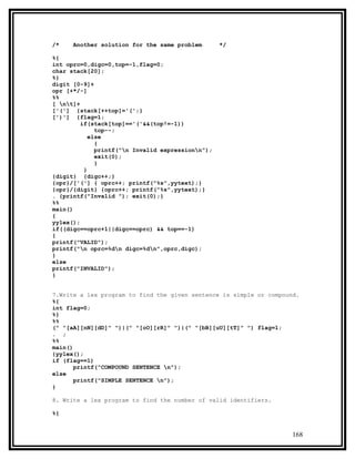 /*    Another solution for the same problem        */

%{
int oprc=0,digc=0,top=-1,flag=0;
char stack[20];
%}
digit [0-9]+
opr [+*/-]
%%
[ nt]+
['('] {stack[++top]='(';}
[')'] {flag=1;
         if(stack[top]=='('&&(top!=-1))
              top--;
            else
              {
              printf("n Invalid expressionn");
              exit(0);
              }
          }
{digit} {digc++;}
{opr}/['('] { oprc++; printf("%s",yytext);}
{opr}/{digit} {oprc++; printf("%s",yytext);}
. {printf("Invalid "); exit(0);}
%%
main()
{
yylex();
if((digc==oprc+1||digc==oprc) && top==-1)
{
printf("VALID");
printf("n oprc=%dn digc=%dn",oprc,digc);
}
else
printf("INVALID");
}


7.Write a lex program to find the given sentence is simple or compound.
%{
int flag=0;
%}
%%
(" "[aA][nN][dD]" ")|(" "[oO][rR]" ")|(" "[bB][uU][tT]" ") flag=1;
. ;
%%
main()
{yylex();
if (flag==1)
       printf("COMPOUND SENTENCE n");
else
       printf("SIMPLE SENTENCE n");
}

8. Write a lex program to find the number of valid identifiers.

%{


                                                                     168
 