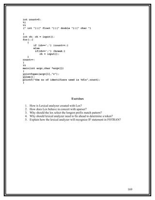 int count=0;
%}
%%
(" int ")|(" float ")|(" double ")|(" char ")

{
int ch; ch = input();
for(;;)
   {
        if (ch==',') {count++;}
        else
         if(ch==';') {break;}
             ch = input();
   }
count++;
}
%%
main(int argc,char *argv[])
{
yyin=fopen(argv[1],"r");
yylex();
printf("the no of identifiers used is %dn",count);
}




                                      Exercises

 1.   How is Lexical analyzer created with Lex?
 2.   How does Lex behave in concert with aparser?
 3.   Why should the lex select the longest prefix match pattern?
 4.   Why should lexical analyzer need to llo ahead to determine a token?
 5.   Explain how the lexical analyzer will recognize IF statement in FOTRAN?




                                                                                169
 
