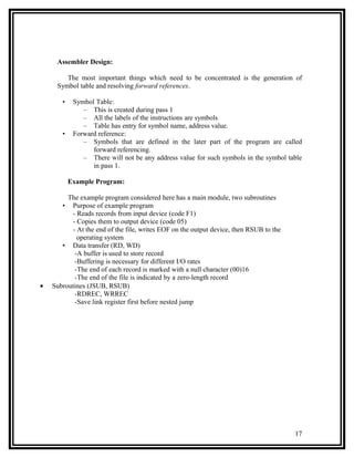 Assembler Design:

        The most important things which need to be concentrated is the generation of
     Symbol table and resolving forward references.

       •    Symbol Table:
               – This is created during pass 1
               – All the labels of the instructions are symbols
               – Table has entry for symbol name, address value.
       •    Forward reference:
               – Symbols that are defined in the later part of the program are called
                  forward referencing.
               – There will not be any address value for such symbols in the symbol table
                  in pass 1.

           Example Program:

         The example program considered here has a main module, two subroutines
       •  Purpose of example program
          - Reads records from input device (code F1)
          - Copies them to output device (code 05)
          - At the end of the file, writes EOF on the output device, then RSUB to the
            operating system
       • Data transfer (RD, WD)
           -A buffer is used to store record
           -Buffering is necessary for different I/O rates
           -The end of each record is marked with a null character (00)16
           -The end of the file is indicated by a zero-length record
•   Subroutines (JSUB, RSUB)
           -RDREC, WRREC
           -Save link register first before nested jump




                                                                                        17
 