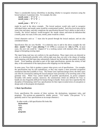 There is considerable leeway (flexibility) in deciding whether to recognize structures using the
lexical analyzer or grammar rules. For example, the rules
     month_name : 'J' 'a' 'n' ;
     month_name : 'F' 'e' 'b' ;
           ...
     month_name : 'D' 'e' 'c' ;
might be used in the above example. The lexical analyzer would only need to recognize
individual letters, and month_name would be a nonterminal symbol. Such low-level rules tend to
waste time and space, and may complicate the specification beyond Yacc's ability to deal with it.
Usually, the lexical analyzer would recognize the month names, and return an indication that
a month_name was seen; in this case, month_name would be a token.

Literal characters such as ``,'' must also be passed through the lexical analyzer, and are also
considered tokens.

Specification files are very flexible. It is relatively easy to add to the above example the rule
date: month '/' day '/' year; allowing 7 / 4 / 1776 as a synonym for July 4, 1776. In most
cases, this new rule could be ``slipped in'' to a working system with minimal effort, and little
danger of disrupting existing input.

The input being read may not conform to the specifications. These input errors are detected as
early as is theoretically possible with a left-to-right scan; thus, not only is the chance of reading
and computing with bad input data substantially reduced, but the bad data can usually be quickly
found. Error handling, provided as part of the input specifications, permits the reentry of bad
data, or the continuation of the input process after skipping over the bad data.

In some cases, Yacc fails to produce a parser when given a set of specifications. For example,
the specifications may be self contradictory, or they may require a more powerful recognition
mechanism than that available to Yacc. The former cases represent design errors; the latter cases
can often be corrected by making the lexical analyzer more powerful, or by rewriting some of the
grammar rules. While Yacc cannot handle all possible specifications, its power compares
favorably with similar systems; moreover, the constructions which are difficult for Yacc to
handle are also frequently difficult for human beings to handle. Some users have reported that the
discipline of formulating valid Yacc specifications for their input revealed errors of conception or
design early in the program development.

1. Basic Specifications

Every specification file consists of three sections: the declarations, (grammar) rules, and
programs. The sections are separated by double percent ``%%'' marks. (The percent ``%'' is
generally used in Yacc specifications as an escape character.)

   In other words, a full specification file looks like
     declarations
     %%
     rules
     %%
     programs




                                                                                                171
 