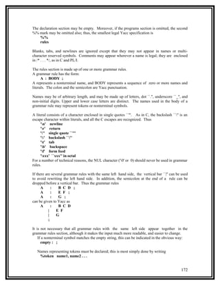 The declaration section may be empty. Moreover, if the programs section is omitted, the second
%% mark may be omitted also; thus, the smallest legal Yacc specification is
    %%
    rules

Blanks, tabs, and newlines are ignored except that they may not appear in names or multi-
character reserved symbols. Comments may appear wherever a name is legal; they are enclosed
in /* . . . */, as in C and PL/I.

The rules section is made up of one or more grammar rules.
A grammar rule has the form:
      A : BODY ;
A represents a nonterminal name, and BODY represents a sequence of zero or more names and
literals. The colon and the semicolon are Yacc punctuation.

Names may be of arbitrary length, and may be made up of letters, dot ``.'', underscore ``_'', and
non-initial digits. Upper and lower case letters are distinct. The names used in the body of a
grammar rule may represent tokens or nonterminal symbols.

A literal consists of a character enclosed in single quotes ``'''. As in C, the backslash ``'' is an
escape character within literals, and all the C escapes are recognized. Thus
     'n' newline
     'r' return
     ''' single quote ``'''
     '' backslash ``''
     't' tab
     'b' backspace
     'f' form feed
     'xxx' ``xxx'' in octal
For a number of technical reasons, the NUL character ('0' or 0) should never be used in grammar
rules.

If there are several grammar rules with the same left hand side, the vertical bar ``|'' can be used
to avoid rewriting the left hand side. In addition, the semicolon at the end of a rule can be
dropped before a vertical bar. Thus the grammar rules
      A      :   B C D ;
      A      :   E F ;
      A      :   G ;
can be given to Yacc as
      A      :   B C D
           |    E F
           |    G
           ;

It is not necessary that all grammar rules with the same left side appear together in the
grammar rules section, although it makes the input much more readable, and easier to change.
    If a nonterminal symbol matches the empty string, this can be indicated in the obvious way:
      empty : ;

   Names representing tokens must be declared; this is most simply done by writing
    %token name1, name2 . . .


                                                                                                172
 