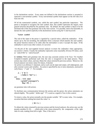in the declarations section. Every name not defined in the declarations section is assumed to
represent a non-terminal symbol. Every non-terminal symbol must appear on the left side of at
least one rule.

Of all the nonterminal symbols, one, called the start symbol, has particular importance. The
parser is designed to recognize the start symbol; thus, this symbol represents the largest, most
general structure described by the grammar rules. By default, the start symbol is taken to be the
left hand side of the first grammar rule in the rules section. It is possible, and in fact desirable, to
declare the start symbol explicitly in the declarations section using the % start keyword:

     %start symbol

The end of the input to the parser is signaled by a special token, called the endmarker. If the
tokens up to, but not including, the endmarker form a structure which matches the start symbol,
the parser function returns to its caller after the end-marker is seen; it accepts the input. If the
endmarker is seen in any other context, it is an error.

 It is the job of the user-supplied lexical analyzer to return the endmarker when appropriate;
see section 3, below. Usually the endmarker represents some reasonably obvious I/O status, such
as ``end-of-file'' or ``end-of-record''.

2: Actions: With each grammar rule, the user may associate actions to be Yacc: Yet Another
Compiler-Compiler performed each time the rule is recognized in the input process. These
actions may return values, and may obtain the values returned by previous actions. Moreover, the
lexical analyzer can return values for tokens, if desired.
An action is an arbitrary C statement, and as such can do input and output, call subprograms, and
alter external vectors and variables. An action is specified by one or more statements, enclosed in
curly braces ``{'' and ``}''. For example,

     A : '(' B ')'
        { hello( 1, "abc" ); }
and
  XXX : YYY ZZZ
      { printf("a messagen");
        flag = 25; }

are grammar rules with actions.

To facilitate easy communication between the actions and the parser, the action statements are
altered slightly. The symbol ``dollar sign'' ``$'' is used as a signal to Yacc in this context.

To return a value, the action normally sets the pseudo-variable ``$$'' to some value. For example,
an action that does nothing but return the value 1 is

                           { $$ = 1; }

To obtain the values returned by previous actions and the lexical analyzer, the action may use the
pseudo-variables $1, $2, . . ., which refer to the values returned by the components of the right
side of a rule, reading from left to right. Thus, if the rule is



                                                                                                   173
 