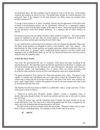 As mentioned above, the token numbers may be chosen by Yacc or by the user. In the default
situation, the numbers are chosen by Yacc. The default token number for a literal character is the
numerical value of the character in the local character set. Other names are assigned token
numbers starting at 257.

To assign a token number to a token (including literals), the first appearance of the token name
or literal in the declarations section can be immediately followed by a nonnegative integer.
This integer is taken to be the token number of the name or literal. Names and literals not defined
by this mechanism retain their default definition. It is important that all token numbers be
distinct.

For historical reasons, the end marker must have token number 0 or negative. This token number
cannot be redefined by the user; thus, all lexical analyzers should be prepared to return 0 or
negative as a token number upon reaching the end of their input.

A very useful tool for constructing lexical analyzers is the Lex program developed by Mike Lesk.
[8] These lexical analyzers are designed to work in close harmony with Yacc parsers. The
specifications for these lexical analyzers use regular expressions instead of grammar rules. Lex
can be easily used to produce quite complicated lexical analyzers, but there remain some
languages (such as FORTRAN) which do not fit any theoretical framework, and whose lexical
analyzers must be crafted by hand.

4: How the Parser Works

Yacc turns the specification file into a C program, which parses the input according to the
specification given. The algorithm used to go from the specification to the parser is complex, and
will not be discussed here (see the references for more information). The parser itself, however,
is relatively simple, and understanding how it works, while not strictly necessary, will
nevertheless make treatment of error recovery and ambiguities much more comprehensible.

The parser produced by Yacc consists of a finite state machine with a stack. The parser is also
capable of reading and remembering the next input token (called the lookahead token). The
current state is always the one on the top of the stack. The states of the finite state machine are
given small integer labels; initially, the machine is in state 0, the stack contains only state 0, and
no lookahead token has been read.

The machine has only four actions available to it, called shift, reduce, accept, and error. A move
of the parser is done as follows:

1. Based on its current state, the parser decides whether it needs a lookahead token to
decide what action should be done; if it needs one, and does not have one, it calls yylex to obtain
the next token.
2. Using the current state, and the lookahead token if needed, the parser decides on its next
action, and carries it out. This may result in states being pushed onto the stack, or popped off the
stack, and in the lookahead token being processed or left alone.
    The shift action is the most common action the parser takes. Whenever a shift action is taken,
there is always a lookahead token. For example, in state 56 there may be an action:

          IF    shift 34




                                                                                                 176
 