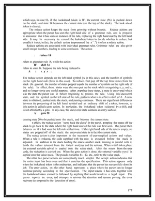 which says, in state 56, if the lookahead token is IF, the current state (56) is pushed down
on the stack, and state 34 becomes the current state (on the top of the stack). The look ahead
token is cleared.
     The reduce action keeps the stack from growing without bounds. Reduce actions are
appropriate when the parser has seen the right hand side of a grammar rule, and is prepared
to announce that it has seen an instance of the rule, replacing the right hand side by the left hand
side. It may be necessary to consult the lookahead token to decide whether to reduce, but
usually it is not; in fact, the default action (represented by a ``.'') is often a reduce action.
    Reduce actions are associated with individual grammar rules. Grammar rules are also given
small integer numbers, leading to some confusion. The action

          .    reduce 18

refers to grammar rule 18, while the action
           IF shift 34
refers to state 34. Suppose the rule being reduced is
     A       :    x y z ;

The reduce action depends on the left hand symbol (A in this case), and the number of symbols
on the right hand side (three in this case). To reduce, first pop off the top three states from the
stack (In general, the number of states popped equals the number of symbols on the right side of
the rule). In effect, these states were the ones put on the stack while recognizing x, y, and z,
and no longer serve any useful purpose. After popping these states, a state is uncovered which
was the state the parser was in before beginning to process the rule. Using this uncovered
state, and the symbol on the left side of the rule, perform what is in effect a shift of A. A new
state is obtained, pushed onto the stack, and parsing continues. There are significant differences
between the processing of the left hand symbol and an ordinary shift of a token, however, so
this action is called a goto action. In particular, the lookahead token iscleared by a shift, and
is not affected by a goto. In any case, the uncovered state contains an entry such as:
           A      goto 20

causing state 20 to be pushed onto the stack, and become the current state.
         n effect, the reduce action ``turns back the clock'' in the parse, popping the states off the
stack to go back to the state where the right hand side of the rule was first seen. The parser then
behaves as if it had seen the left side at that time. If the right hand side of the rule is empty, no
states are popped off of the stack: the uncovered state is in fact the current state.
    The reduce action is also important in the treatment of user-supplied actions and values.
When a rule is reduced, the code supplied with the rule is executed before the stack is
adjusted. In addition to the stack holding the states, another stack, running in parallel with it,
holds the values returned from the lexical analyzer and the actions. When a shift takes place,
the external variable yylval is copied onto the value stack. After the return from the user
code, the reduction is carried out. When the goto action is done, the external variable yyval is
copied onto the value stack. The pseudo-variables $1, $2, etc., refer to the value stack.
    The other two parser actions are conceptually much simpler. The accept action indicates that
the entire input has been seen and that it matches the specification. This action appears only
when the lookahead token is the endmarker, and indicates that the parser has successfully done its
job. The error action, on the other hand, represents a place where the parser can no longer
continue parsing according to the specification. The input tokens it has seen, together with
the lookahead token, cannot be followed by anything that would result in a legal input. The
parser reports an error, and attempts to recover the situation and resume parsing: the error
recovery (as opposed to the detection of error).


                                                                                                 177
 