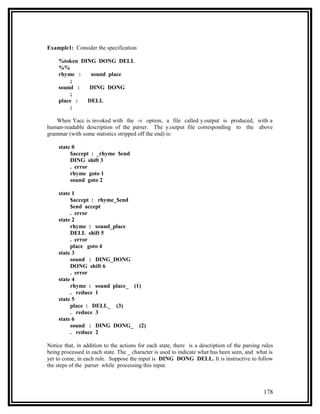 Example1: Consider the specification

     %token DING DONG DELL
     %%
     rhyme :   sound place
         ;
     sound :   DING DONG
         ;
     place :  DELL
         ;

    When Yacc is invoked with the -v option, a file called y.output is produced, with a
human-readable description of the parser. The y.output file corresponding to the above
grammar (with some statistics stripped off the end) is:

     state 0
          $accept : _rhyme $end
          DING shift 3
          . error
          rhyme goto 1
          sound goto 2

     state 1
          $accept : rhyme_$end
          $end accept
          . error
     state 2
          rhyme : sound_place
          DELL shift 5
          . error
          place goto 4
     state 3
          sound : DING_DONG
          DONG shift 6
          . error
     state 4
          rhyme : sound place_ (1)
          . reduce 1
     state 5
          place : DELL_ (3)
          . reduce 3
     state 6
          sound : DING DONG_ (2)
          . reduce 2

Notice that, in addition to the actions for each state, there is a description of the parsing rules
being processed in each state. The _ character is used to indicate what has been seen, and what is
yet to come, in each rule. Suppose the input is DING DONG DELL. It is instructive to follow
the steps of the parser while processing this input.



                                                                                              178
 