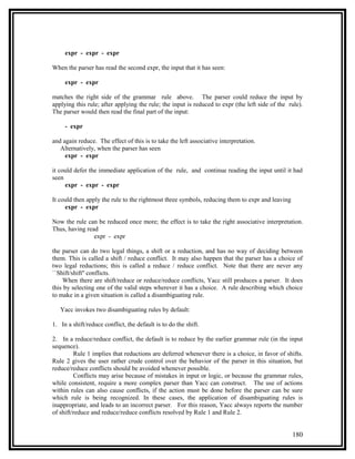 expr - expr - expr

When the parser has read the second expr, the input that it has seen:

     expr - expr

matches the right side of the grammar rule above. The parser could reduce the input by
applying this rule; after applying the rule; the input is reduced to expr (the left side of the rule).
The parser would then read the final part of the input:

     - expr

and again reduce. The effect of this is to take the left associative interpretation.
   Alternatively, when the parser has seen
     expr - expr

it could defer the immediate application of the rule, and continue reading the input until it had
seen
     expr - expr - expr

It could then apply the rule to the rightmost three symbols, reducing them to expr and leaving
     expr - expr

Now the rule can be reduced once more; the effect is to take the right associative interpretation.
Thus, having read
                expr - expr

the parser can do two legal things, a shift or a reduction, and has no way of deciding between
them. This is called a shift / reduce conflict. It may also happen that the parser has a choice of
two legal reductions; this is called a reduce / reduce conflict. Note that there are never any
``Shift/shift'' conflicts.
    When there are shift/reduce or reduce/reduce conflicts, Yacc still produces a parser. It does
this by selecting one of the valid steps wherever it has a choice. A rule describing which choice
to make in a given situation is called a disambiguating rule.

   Yacc invokes two disambiguating rules by default:

1. In a shift/reduce conflict, the default is to do the shift.

2. In a reduce/reduce conflict, the default is to reduce by the earlier grammar rule (in the input
sequence).
         Rule 1 implies that reductions are deferred whenever there is a choice, in favor of shifts.
Rule 2 gives the user rather crude control over the behavior of the parser in this situation, but
reduce/reduce conflicts should be avoided whenever possible.
         Conflicts may arise because of mistakes in input or logic, or because the grammar rules,
while consistent, require a more complex parser than Yacc can construct. The use of actions
within rules can also cause conflicts, if the action must be done before the parser can be sure
which rule is being recognized. In these cases, the application of disambiguating rules is
inappropriate, and leads to an incorrect parser. For this reason, Yacc always reports the number
of shift/reduce and reduce/reduce conflicts resolved by Rule 1 and Rule 2.


                                                                                                 180
 