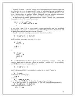 In general, whenever it is possible to apply disambiguating rules to produce a correct parser, it
is also possible to rewrite the grammar rules so that the same inputs are read but there are no
conflicts. For this reason, most previous parser generators have considered conflicts to be fatal
errors. Our experience has suggested that this rewriting is somewhat unnatural, and produces
slower parsers; thus, Yacc will produce parsers even in the presence of conflicts.
   As an example of the power of disambiguating rules, consider a fragment from a programming
language involving an ``if-then-else'' construction:

     stat       :    IF '(' cond ')' stat
            |       IF '(' cond ')' stat ELSE stat
            ;

In these rules, IF and ELSE are tokens, cond is a nonterminal symbol describing conditional
(logical) expressions, and stat is a nonterminal symbol describing statements. The first rule will
be called the simple-if rule, and the second the if-else rule.
   These two rules form an ambiguous construction, since input of the form

     IF ( C1 ) IF ( C2 ) S1 ELSE S2

can be structured according to these rules in two ways:

     IF ( C1 ) {
         IF ( C2 ) S1
         }
     ELSE S2

or

     IF ( C1 ) {
         IF ( C2 ) S1
         ELSE S2
         }

The second interpretation is the one given in most programming languages having this
construct. Each ELSE is associated with the last preceding ``un-ELSE'd'' IF. In this example,
consider the situation where the parser has seen

     IF ( C1 ) IF ( C2 ) S1

and is looking at the ELSE. It can immediately reduce by the simple-if rule to get

     IF ( C1 ) stat
and then read the remaining input,
     ELSE S2
and reduce
     IF ( C1 ) stat ELSE S2
by the if-else rule. This leads to the first of the above groupings of the input.
   On the other hand, the ELSE may be shifted, S2 read, and then the right hand portion of
     IF ( C1 ) IF ( C2 ) S1 ELSE S2
can be reduced by the if-else rule to get
         IF ( C1 ) stat


                                                                                                181
 