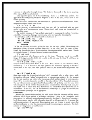 which can be reduced by the simple-if rule. This leads to the second of the above groupings
of the input, which is usually desired.
      Once again the parser can do two valid things - there is a shift/reduce conflict. The
application of disambiguating rule 1 tells the parser to shift in this case, which leads to the
desired grouping.
    This shift/reduce conflict arises only when there is a particular current input symbol, ELSE,
and particular inputs already seen, such as
      IF ( C1 ) IF ( C2 ) S1
In general, there may be many conflicts, and each one will be associated with an input
symbol and a set of previously read inputs. The previously read inputs are characterized by
the state of the parser.
     The conflict messages of Yacc are best understood by examining the verbose (-v) option
output file. For example, the output corresponding to the above conflict state might be:
  23: shift/reduce conflict (shift 45, reduce 18) on ELSE state 23
        stat : IF ( cond ) stat_         (18)
        stat : IF ( cond ) stat_ELSE stat
       ELSE shift 45
       .     reduce 18
The first line describes the conflict, giving the state and the input symbol. The ordinary state
description follows, giving the grammar rules active in the state, and the parser actions.
Recall that the underline marks the portion of the grammar rules which has been seen. Thus in
the example, in state 23 the parser has seen input corresponding to
      IF ( cond ) stat
and the two grammar rules shown are active at this time. The parser can do two possible
things. If the input symbol is ELSE, it is possible to shift into state 45. State 45 will have, as
part of its description, the line
      stat : IF ( cond ) stat ELSE_stat
since the ELSE will have been shifted in this state. Back in state 23, the alternative action,
described by ``.'', is to be done if the input symbol is not mentioned explicitly in the above
actions; thus, in this case, if the input symbol is not ELSE, the parser reduces by grammar rule
18:

      stat : IF '(' cond ')' stat
Once again, notice that the numbers following ``shift'' commands refer to other states, while
the numbers following ``reduce'' commands refer to grammar rule numbers. In the y.output
file, the rule numbers are printed after those rules which can be reduced. In most one states,
there will be at most reduce action possible in the state, and this will be the default command.
The user who encounters unexpected shift/reduce conflicts will probably want to look at the
verbose output to decide whether the default actions are appropriate. In really tough cases, the
user might need to know more about the behavior and construction of the parser than can be
covered here. In this case, one of the theoretical references[2, 3, 4] might be consulted; the
services of a local guru might also be appropriate.
6: Precedence
     There is one common situation where the rules given above for resolving conflicts are not
sufficient; this is in the parsing of arithmetic expressions. Most of the commonly used
constructions for arithmetic expressions can be naturally described by the notion of precedence
levels for operators, together with information about left or right associatively. It turns out that
ambiguous grammars with appropriate disambiguating rules can be used to create parsers that
are faster and easier to write than parsers constructed from unambiguous grammars. The basic
notion is to write grammar rules of the form
      expr : expr OP expr


                                                                                               182
 