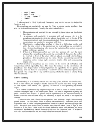 |    expr '*' expr
          |    expr '/' expr
          |    '-' expr   %prec '*'
          |    NAME
          ;
    A token declared by %left, %right, and %nonassoc need not be, but may be, declared by
%token as well.
    The precedence and associatively are used by Yacc to resolve parsing conflicts; they
give rise to disambiguating rules. Formally, the rules work as follows:

        1.  The precedences and associativities are recorded for those tokens and literals that
             have them.
        2. A precedence and associativity is associated with each grammar rule; it is the
             precedence and associativity of the last token or literal in the body of the rule. If the
             %prec construction is used, it overrides this default. Some grammar rules may have
             no precedence and associativity associated with them.
        3. When there is a reduce/reduce conflict, or there is a shift/reduce conflict and
             either the input symbol or the grammar rule has no precedence and associativity,
             then the two disambiguating rules given at the beginning of the section are used,
             and the conflicts are reported.
        4. If there is a shift/reduce conflict, and both the grammar rule and the input
             character have precedence and associativity associated with them, then the conflict
             is resolved in favor of the action (shift or reduce) associated with the higher
             precedence. If the precedences are the same, then the associativity is used; left
             associative implies reduce, right associative implies shift, and nonassociating
             implies error.
    Conflicts resolved by precedence are not counted in the number of shift/reduce and
reduce/reduce conflicts reported by Yacc. This means that mistakes in the specification of
precedences may disguise errors in the input grammar; it is a good idea to be sparing with
precedences, and use them in an essentially ``cookbook'' fashion, until some experience has
been gained. The y.output file is very useful in deciding whether the parser is actually doing
what was intended.

7: Error Handling

     Error handling is an extremely difficult area, and many of the problems are semantic ones.
When an error is found, for example, it may be necessary to reclaim parse tree storage, delete
or alter symbol table entries, and, typically, set switches to avoid generating any further
output.
     It is seldom acceptable to stop all processing when an error is found; it is more useful to
continue scanning the input to find further syntax errors. This leads to the problem of getting the
parser ``restarted'' after an error. A general class of algorithms to do this involves discarding a
number of tokens from the input string, and attempting to adjust the parser so that input can
continue.
     To allow the user some control over this process, Yacc provides a simple, but reasonably
general, feature. The token name ``error'' is reserved for error handling. This name can be used
in grammar rules; in effect, it suggests places where errors are expected, and recovery might take
place. The parser pops its stack until it enters a state where the token ``error'' is legal. It then
behaves as if the token ``error'' were the current lookahead token, and performs the action
encountered. The lookahead token is then reset to the token that caused the error. If no special
error rules have been specified, the processing halts when an error is detected.


                                                                                                 184
 