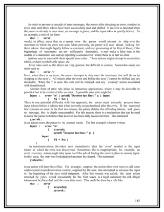 In order to prevent a cascade of error messages, the parser after detecting an error, remains in
error state until three tokens have been successfully read and shifted. If an error is detected when
the parser is already in error state, no message is given, and the input token is quietly deleted. As
an example, a rule of the form
      stat :       error
would, in effect, mean that on a syntax error the parser would attempt to skip over the
statement in which the error was seen. More precisely, the parser will scan ahead, looking for
three tokens that might legally follow a statement, and start processing at the first of these; if the
beginnings of statements are not sufficiently distinctive, it may make a false start in the
middle of a statement, and end up reporting a second error where there is in fact no error.
    Actions may be used with these special error rules. These actions might attempt to reinitialize
tables, reclaim symbol table space, etc.
    Error rules such as the above are very general, but difficult to control. Somewhat easier are
rules such as
      stat :       error ';'
Here, when there is an error, the parser attempts to skip over the statement, but will do so by
skipping to the next ';'. All tokens after the error and before the next ';' cannot be shifted, and are
discarded. When the ';' is seen, this rule will be reduced, and any ``cleanup'' action associated
with it performed.
     Another form of error rule arises in interactive applications, where it may be desirable to
permit a line to be reentered after an error. A possible error rule might be
      input :       error 'n' { printf( "Reenter last line: " ); } input
                      {    $$ = $4; }
There is one potential difficulty with this approach; the parser must correctly process three
input tokens before it admits that it has correctly resynchronized after the error. If the reentered
line contains an error in the first two tokens, the parser deletes the offending tokens, and gives
no message; this is clearly unacceptable. For this reason, there is a mechanism that can be used
to force the parser to believe that an error has been fully recovered from. The statement
      yyerrok ;
in an action resets the parser to its normal mode. The last example is better written
      input :       error 'n'
                      {    yyerrok;
                           printf( "Reenter last line: " ); }
                input
                      {    $$ = $4; }
           ;
    As mentioned above, the token seen immediately after the ``error'' symbol is the input
token at which the error was discovered. Sometimes, this is inappropriate; for example, an
error recovery action might take upon itself the job of finding the correct place to resume input.
In this case, the previous lookahead token must be cleared. The statement
      yyclearin ;

in an action will have this effect. For example, suppose the action after error were to call some
sophisticated resynchronization routine, supplied by the user, that attempted to advance the input
to the beginning of the next valid statement. After this routine was called, the next token
returned by yylex would presumably be the first token in a legal statement; the old, illegal
token must be discarded, and the error state reset. This could be done by a rule like
     stat :       error
                     {    resynch();
                          yyerrok ;


                                                                                                  185
 