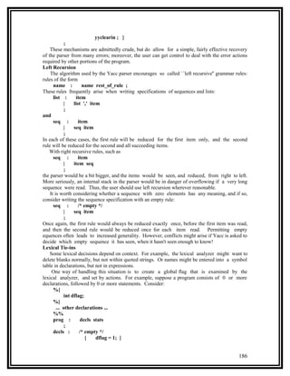 yyclearin ; }
            ;
    These mechanisms are admittedly crude, but do allow for a simple, fairly effective recovery
of the parser from many errors; moreover, the user can get control to deal with the error actions
required by other portions of the program.
Left Recursion
    The algorithm used by the Yacc parser encourages so called ``left recursive'' grammar rules:
rules of the form
      name :          name rest_of_rule ;
These rules frequently arise when writing specifications of sequences and lists:
      list :      item
            |    list ',' item
            ;
and
      seq :         item
            |    seq item
            ;
In each of these cases, the first rule will be reduced for the first item only, and the second
rule will be reduced for the second and all succeeding items.
   With right recursive rules, such as
      seq :         item
            |    item seq
            ;
the parser would be a bit bigger, and the items would be seen, and reduced, from right to left.
More seriously, an internal stack in the parser would be in danger of overflowing if a very long
sequence were read. Thus, the user should use left recursion wherever reasonable.
    It is worth considering whether a sequence with zero elements has any meaning, and if so,
consider writing the sequence specification with an empty rule:
      seq :         /* empty */
            |    seq item
            ;
Once again, the first rule would always be reduced exactly once, before the first item was read,
and then the second rule would be reduced once for each item read. Permitting empty
equences often leads to increased generality. However, conflicts might arise if Yacc is asked to
decide which empty sequence it has seen, when it hasn't seen enough to know!
Lexical Tie-ins
    Some lexical decisions depend on context. For example, the lexical analyzer might want to
delete blanks normally, but not within quoted strings. Or names might be entered into a symbol
table in declarations, but not in expressions.
     One way of handling this situation is to create a global flag that is examined by the
lexical analyzer, and set by actions. For example, suppose a program consists of 0 or more
declarations, followed by 0 or more statements. Consider:
      %{
            int dflag;
      %}
        ... other declarations ...
      %%
      prog :         decls stats
            ;
      decls :        /* empty */
                        {    dflag = 1; }


                                                                                            186
 