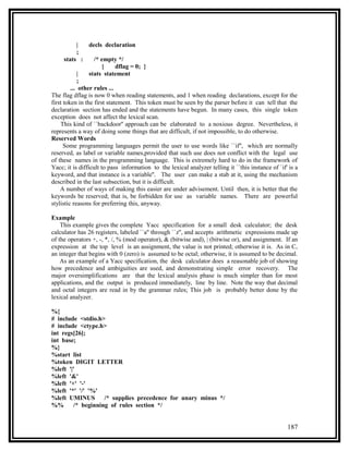 |    decls declaration
          ;
     stats :     /* empty */
                    {    dflag = 0; }
            |  stats statement
            ;
         ... other rules ...
The flag dflag is now 0 when reading statements, and 1 when reading declarations, except for the
first token in the first statement. This token must be seen by the parser before it can tell that the
declaration section has ended and the statements have begun. In many cases, this single token
exception does not affect the lexical scan.
    This kind of ``backdoor'' approach can be elaborated to a noxious degree. Nevertheless, it
represents a way of doing some things that are difficult, if not impossible, to do otherwise.
Reserved Words
      Some programming languages permit the user to use words like ``if'', which are normally
reserved, as label or variable names,provided that such use does not conflict with the legal use
of these names in the programming language. This is extremely hard to do in the framework of
Yacc; it is difficult to pass information to the lexical analyzer telling it ``this instance of `if' is a
keyword, and that instance is a variable''. The user can make a stab at it, using the mechanism
described in the last subsection, but it is difficult.
    A number of ways of making this easier are under advisement. Until then, it is better that the
keywords be reserved; that is, be forbidden for use as variable names. There are powerful
stylistic reasons for preferring this, anyway.

Example
    This example gives the complete Yacc specification for a small desk calculator; the desk
calculator has 26 registers, labeled ``a'' through ``z'', and accepts arithmetic expressions made up
of the operators +, -, *, /, % (mod operator), & (bitwise and), | (bitwise or), and assignment. If an
expression at the top level is an assignment, the value is not printed; otherwise it is. As in C,
an integer that begins with 0 (zero) is assumed to be octal; otherwise, it is assumed to be decimal.
    As an example of a Yacc specification, the desk calculator does a reasonable job of showing
how precedence and ambiguities are used, and demonstrating simple error recovery. The
major oversimplifications are that the lexical analysis phase is much simpler than for most
applications, and the output is produced immediately, line by line. Note the way that decimal
and octal integers are read in by the grammar rules; This job is probably better done by the
lexical analyzer.

%{
# include <stdio.h>
# include <ctype.h>
int regs[26];
int base;
%}
%start list
%token DIGIT LETTER
%left '|'
%left '&'
%left '+' '-'
%left '*' '/' '%'
%left UMINUS       /* supplies precedence for unary minus */
%%      /* beginning of rules section */


                                                                                                    187
 